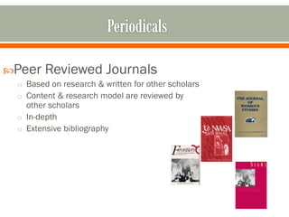 Peer   Reviewed Journals
 o Based on research & written for other scholars
 o Content & research model are reviewed by
   other scholars
 o In-depth
 o Extensive bibliography
 