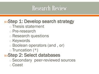 Step 1: Develop search strategy
 o Thesis statement
 o Pre-research
 o Research questions
 o Keywords
 o Boolean operators (and , or)
 o Truncation (*)
Step 2: Select databases
 o Secondary peer-reviewed sources
 o Coast
 
