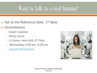  Ask at the Reference Desk, 1st West
 Consultations
    o Susan Luévano
    o Office hours:
    o U Library, room 416, 4th floor
    o Wednesday, 2:30 pm -4:30 pm
    o sluevano@csulb.edu




                            Susan Luévano, CSULB, University
                                        Library
 