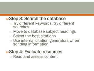 Step 3: Search the database
 o Try different keywords, try different
    searches
  o Move to database subject headings
  o Select the best citations
  o Use internal citation generators when
    sending information
Step 4: Evaluate resources
 o Read and assess content
 