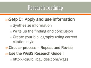 Setp   5: Apply and use information
  o Synthesize information
  o Write up the finding and conclusion
  o Create your bibliography using correct
     citation style
 Circular process – Repeat and Revise
 Use the WGSS Research Guide!!
  o http://csulb.libguides.com/wgss
 