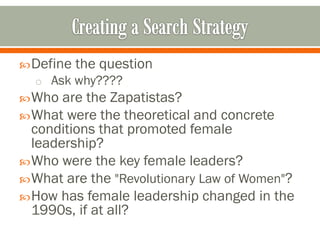  Define the question
  o Ask why????
 Who  are the Zapatistas?
 What were the theoretical and concrete
  conditions that promoted female
  leadership?
 Who were the key female leaders?
 What are the "Revolutionary Law of Women"?
 How has female leadership changed in the
  1990s, if at all?
 
