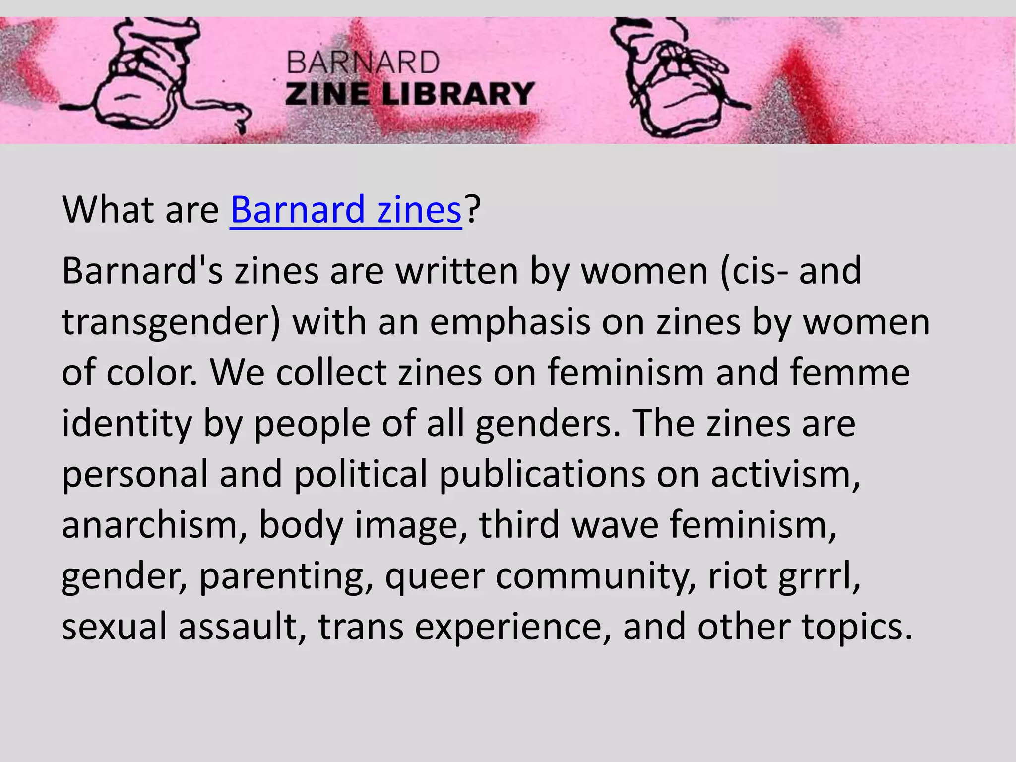 What are Barnard zines?
Barnard's zines are written by women (cis- and
transgender) with an emphasis on zines by women
of color. We collect zines on feminism and femme
identity by people of all genders. The zines are
personal and political publications on activism,
anarchism, body image, third wave feminism,
gender, parenting, queer community, riot grrrl,
sexual assault, trans experience, and other topics.
 