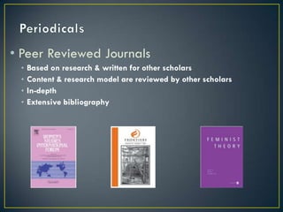 • Peer Reviewed Journals
 •   Based on research & written for other scholars
 •   Content & research model are reviewed by other scholars
 •   In-depth
 •   Extensive bibliography
 
