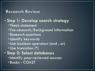• Step 1: Develop search strategy
 •Thesis statement
 •Pre-research/Background information
 •Research questions
 •Identify keywords
 •Use boolean operators (and , or)
 •Use truncation (*)
• Step 2: Select databases
 •Identify peer-reviewed sources
 •Books - COAST
 