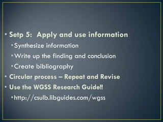 • Setp 5: Apply and use information
  •Synthesize information
  •Write up the finding and conclusion
  •Create bibliography
• Circular process – Repeat and Revise
• Use the WGSS Research Guide!!
  •http://csulb.libguides.com/wgss
 