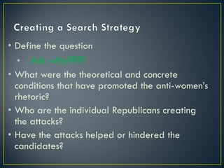 • Define the question
  •   Ask why????
• What were the theoretical and concrete
  conditions that have promoted the anti-women’s
  rhetoric?
• Who are the individual Republicans creating
  the attacks?
• Have the attacks helped or hindered the
  candidates?
 