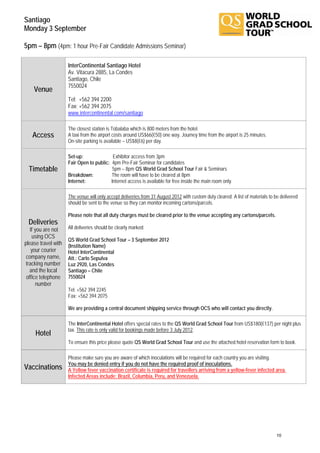 Santiago
Monday 3 September

5pm – 8pm (4pm: 1 hour Pre-Fair Candidate Admissions Seminar)

                     InterContinental Santiago Hotel
                     Av. Vitacura 2885, La Condes
                     Santiago, Chile
                     7550024
    Venue
                     Tel: +562 394 2200
                     Fax: +562 394 2075
                     www.intercontinental.com/santiago

                     The closest station is Tobalaba which is 800 meters from the hotel.
   Access            A taxi from the airport costs around US$66(€50) one way. Journey time from the airport is 25 minutes.
                     On-site parking is available – US$8(€6) per day.

                     Set-up:               Exhibitor access from 3pm
                     Fair Open to public: 4pm Pre-Fair Seminar for candidates
  Timetable                                5pm – 8pm QS World Grad School Tour Fair & Seminars
                     Breakdown:           The room will have to be cleared at 8pm
                     Internet:            Internet access is available for free inside the main room only.

                     The venue will only accept deliveries from 31 August 2012 with custom duty cleared. A list of materials to be delivered
                     should be sent to the venue so they can monitor incoming cartons/parcels.

                     Please note that all duty charges must be cleared prior to the venue accepting any cartons/parcels.
 Deliveries
   If you are not    All deliveries should be clearly marked:
    using OCS
                     QS World Grad School Tour – 3 September 2012
please travel with   (Institution Name)
    your courier     Hotel InterContinental
 company name,       Att.: Carlo Sepulva
 tracking number     Luz 2920, Las Condes
   and the local     Santiago – Chile
 office telephone    7550024
      number
                     Tel: +562 394 2245
                     Fax: +562 394 2075

                     We are providing a central document shipping service through OCS who will contact you directly.

                     The InterContinental Hotel offers special rates to the QS World Grad School Tour from US$180(€137) per night plus
                     tax. This rate is only valid for bookings made before 3 July 2012.
     Hotel
                     To ensure this price please quote QS World Grad School Tour and use the attached hotel reservation form to book.

                     Please make sure you are aware of which inoculations will be required for each country you are visiting.
                     You may be denied entry if you do not have the required proof of inoculations.
Vaccinations         A Yellow fever vaccination certificate is required for travellers arriving from a yellow-fever infected area.
                     Infected Areas include: Brazil, Columbia, Peru, and Venezuela.




                                                                                                                                 10
 