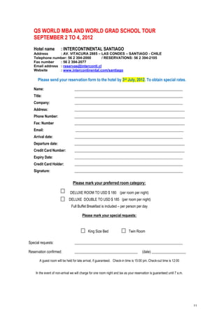 QS WORLD MBA AND WORLD GRAD SCHOOL TOUR
   SEPTEMBER 2 TO 4, 2012
   Hotel name          : INTERCONTINENTAL SANTIAGO
   Address       : AV. VITACURA 2885 – LAS CONDES – SANTIAGO - CHILE
   Telephone number: 56 2 394-2000        / RESERVATIONS: 56 2 394-2105
   Fax number    : 56 2 394-2077
   Email address : reservas@interconti.cl
   Website       : www.intercontinental.com/santiago

      Please send your reservation form to the hotel by 3rd July, 2012. To obtain special rates.

   Name:                          ____________________________________________________________
   Title:                         ____________________________________________________________
   Company:                       ____________________________________________________________
   Address:                       _____________________________________________________________
   Phone Number:                  _____________________________________________________________
   Fax: Number                    _____________________________________________________________
   Email:                          ____________________________________________________________
   Arrival date:                  ____________________________________________________________
   Departure date:                _____________________________________________________________
   Credit Card Number:            _____________________________________________________________
   Expiry Date:                   ____________________________________________________________
   Credit Card Holder:            ____________________________________________________________
   Signature:                     ____________________________________________________________


                                 Please mark your preferred room category:

                               DELUXE ROOM TO USD $ 180 (per room per night)
                              DELUXE DOUBLE TO USD $ 185 (per room per night)
                               Full Buffet Breakfast is included – per person per day

                                        Please mark your special requests:


                                             King Size Bed                   Twin Room

Special requests:                 ____________________________________________________________

Reservation confirmed:            ___________________________________                   (date) ___________________

       A guest room will be held for late arrival, if guaranteed. Check-in time is 15:00 pm. Check-out time is 12:00


    In the event of non-arrival we will charge for one room night and tax as your reservation is guaranteed until 7 a.m.




                                                                                                                           11
 