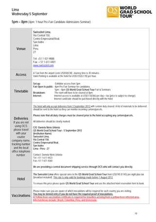 Lima
Wednesday 5 September

5pm – 8pm (4pm: 1 hour Pre-Fair Candidate Admissions Seminar)

                   Swissôtel Lima,
                   Via Central 150,
                   Centro Empresarial Real,
                   San Isidro
                   Lima
    Venue          Peru
                   27

                   Tel: +51 1 421 9888
                   Fax: + 51 1 611 4401
                   www.swissotel.com

                   A Taxi from the airport costs US$50(€38). Journey time is 30 minutes.
   Access          Valet Parking is available at the hotel for US$3.55(€2.70) per hour.

                   Set-up:               Exhibitor access from 3pm
                   Fair Open to public: 4pm Pre-Fair Seminar for candidates
                                         5pm – 8pm QS World Grad School Tour Fair & Seminars
 Timetable         Breakdown:           The room will have to be cleared at 8pm
                   Internet:            Internet access is available at US$113(€86) per day + tax (price is subject to change).
                                       Internet card/code should be purchased directly with the hotel

                   The hotel will only accept deliveries from 3 September 2012 with custom duty cleared. A list of materials to be delivered
                   should be sent to the hotel so they can monitor incoming cartons/parcels.

                   Please note that all duty charges must be cleared prior to the hotel accepting any cartons/parcels.
 Deliveries
  If you are not   All deliveries should be clearly marked:
    using OCS      C/O Daniela Nieto Urbieta
  please travel    QS World Grad School Tour - 5 September 2012
     with your     (Institution Name)
       courier     Swissôtel Lima,
company name,      Via Central 150,
                   Centro Empresarial Real,
tracking number    San Isidro
  and the local    Lima - Peru - 27
office telephone
      number.      Contact: Daniela Nieto Urbieta
                   Tel: +51 1 611 4423
                   Fax +51 1 421 4360

                   We are providing a central document shipping service through OCS who will contact you directly.

                   The Swissôtel Lima offers special rates to the QS World Grad School Tour from US$190 (€145) per night plus tax
                   (breakfast included). This rate is only valid for bookings made before 1 August 2012.
    Hotel
                   To ensure this price please quote QS World Grad School Tour and use the attached hotel reservation form to book.

                   Please make sure you are aware of which inoculations will be required for each country you are visiting.
                   You may be denied entry if you do not have the required proof of inoculations.
Vaccinations       A Yellow fever vaccination certificate is required for travellers arriving from a yellow-fever infected area.
                   Infected Areas include: Brazil, Columbia, Peru, and Venezuela.



                                                                                                                               12
 
