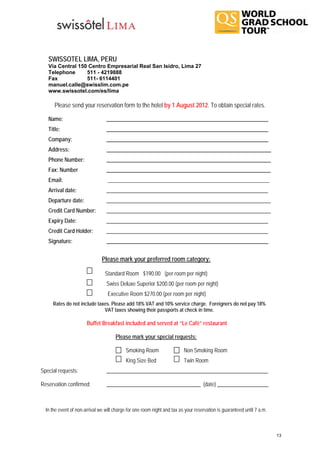 SWISSOTEL LIMA, PERU
   Vía Central 150 Centro Empresarial Real San Isidro, Lima 27
   Telephone      511 - 4219888
   Fax            511- 6114401
   manuel.calle@swisslim.com.pe
   www.swissotel.com/es/lima

      Please send your reservation form to the hotel by 1 August 2012. To obtain special rates.

   Name:                         ____________________________________________________________
   Title:                        ____________________________________________________________
   Company:                      ____________________________________________________________
   Address:                      _____________________________________________________________
   Phone Number:                 _____________________________________________________________
   Fax: Number                   _____________________________________________________________
   Email:                         ____________________________________________________________
   Arrival date:                 ____________________________________________________________
   Departure date:               _____________________________________________________________
   Credit Card Number:           _____________________________________________________________
   Expiry Date:                  ____________________________________________________________
   Credit Card Holder:           ____________________________________________________________
   Signature:                    ____________________________________________________________


                               Please mark your preferred room category:

                                 Standard Room $190.00 (per room per night)
                                 Swiss Deluxe Superior $200.00 (per room per night)
                                  Executive Room $270.00 (per room per night)
     Rates do not include taxes. Please add 18% VAT and 10% service charge. Foreigners do not pay 18%
                             VAT taxes showing their passports at check in time.

                       Buffet Breakfast included and served at “Le Café” restaurant

                                      Please mark your special requests:

                                            Smoking Room                  Non Smoking Room
                                            King Size Bed                 Twin Room
Special requests:                ____________________________________________________________

Reservation confirmed:           ___________________________________ (date) ___________________



  In the event of non-arrival we will charge for one room night and tax as your reservation is guaranteed until 7 a.m.



                                                                                                                         13
 