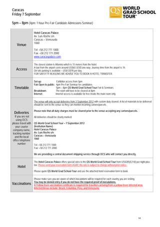 Caracas
Friday 7 September

5pm – 8pm (4pm: 1 hour Pre-Fair Candidate Admissions Seminar)

                     Hotel Caracas Palace
                     Av. Luis Roche s/n
                     Caracas – Venezuela
                     1060
    Venue
                     Tel: +58 212 771 1000
                     Fax: +58 212 771 2000
                     www.caracaspalace.com

                     The closest station is Altamira which is 15 meters from the hotel.
                     A taxi from the airport costs around US$65 (€50) one way. Journey time from the airport is 1h.
   Access            On-site parking is available – US$12(€9) per day.
                     FOR SAFEFTY REASONS WE ADVISE YOU TO BOOK A HOTEL TRANSFER.

                     Set-up:               Exhibitor access from 3pm
                     Fair Open to public: 4pm Pre-Fair Seminar for candidates
  Timetable                                5pm – 8pm QS World Grad School Tour Fair & Seminars
                     Breakdown:           The room will have to be cleared at 8pm
                     Internet:            Internet access is available for free inside the main room only

                     The venue will only accept deliveries from 3 September 2012 with custom duty cleared. A list of materials to be delivered
                     should be sent to the venue so they can monitor incoming cartons/parcels.

                     Please note that all duty charges must be cleared prior to the venue accepting any cartons/parcels.
 Deliveries
   If you are not    All deliveries should be clearly marked:
    using OCS
please travel with   QS World Grad School Tour – 7 September 2012
    your courier     (Institution Name)
 company name,       Hotel Caracas Palace
 tracking number     Av. Luis Roche s/n
   and the local     Caracas – Venezuela
                     1060
 office telephone
      number         Tel: +58 212 771 1000
                     Fax: +58 212 771 2000

                     We are providing a central document shipping service through OCS who will contact you directly.

                     The Hotel Caracas Palace offers special rates to the QS World Grad School Tour from US$285(€218) per night plus
                     tax. Please send your reservation form ASAP, the rate is subject to change without prior notice.
     Hotel
                     Please quote QS World Grad School Tour and use the attached hotel reservation form to book.

                     Please make sure you are aware of which inoculations will be required for each country you are visiting.
                     You may be denied entry if you do not have the required proof of inoculations.
Vaccinations         A Yellow fever vaccination certificate is required for travellers arriving from a yellow-fever infected area.
                     Infected Areas include: Brazil, Columbia, Peru, and Venezuela.




                                                                                                                                14
 