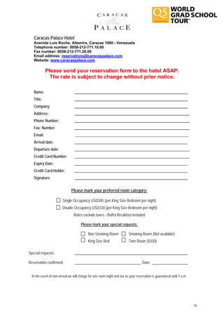 Caracas Palace Hotel
   Avenida Luís Roche, Altamira, Caracas 1060 - Venezuela
   Telephone number: 0058-212-771.10.00
   Fax number: 0058-212-771.20.00
   Email address: reservations@caracaspalace.com
   Website: www.caracaspalace.com

            Please send your reservation form to the hotel ASAP.
              The rate is subject to change without prior notice.

   Name:                         ____________________________________________________________
   Title:                        ____________________________________________________________
   Company:                      ____________________________________________________________
   Address:                      _____________________________________________________________
   Phone Number:                 _____________________________________________________________
   Fax: Number                   _____________________________________________________________
   Email:                         ____________________________________________________________
   Arrival date:                 ____________________________________________________________
   Departure date:               _____________________________________________________________
   Credit Card Number:           _____________________________________________________________
   Expiry Date:                  ____________________________________________________________
   Credit Card Holder:           ____________________________________________________________
   Signature:                    ____________________________________________________________


                               Please mark your preferred room category:

                        Single Occupancy USD285 (per King Size Bedroom per night)
                        Double Occupancy USD330 (per King Size Bedroom per night)
                                 Rates exclude taxes - Buffet Breakfast included

                                      Please mark your special requests:

                                            Non Smoking Room              Smoking Room (Not available)
                                            King Size Bed                 Twin Room ($350)

Special requests:                ____________________________________________________________

Reservation confirmed:           ___________________________________ Date: ___________________


  In the event of non-arrival we will charge for one room night and tax as your reservation is guaranteed until 7 a.m.




                                                                                                                         15
 