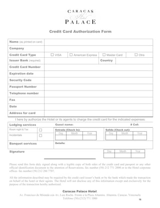 Credit Card Authorization Form

Name (as printed on card)

Company

Credit Card Type                       VISA            American Express             Master Card                   Otra
Issuer Bank (required)                                                        Country

Credit Card Number

Expiration date

Security Code

Passport Number

Telephone number

Fax

Date

Address for card

     I here by authorize the Hotel or its agents to charge the credit card for the indicated expenses:
Lodging services                       Guest name:                                                       # Cnf:
Room night & Tax                       Entrada (Check In):                         Salida (Check out):
                                          Day        Month         Year               Day       Month         Year
Incidentals


Banquet services                       Details:


Signature                                                                           Day        Month        Year



Please send this form duly signed along with a legible copy of both sides of the credit card and passport or any other
official identification document to the attention of Reservations, fax number (58) 212 771 2000 or to the Hotel corporate
offices fax number (58) 212 286 7707.

All the information described may be required by the credit card issuer’s bank or by the bank which made the transaction
on behalf of the hotel or their agents. The Hotel will not disclose any of this information except and exclusively for the
purpose of the transaction hereby authorized.

                                           Caracas Palace Hotel.
        Av. Francisco de Miranda con Av. Luis Roche. Frente a la Plaza Altamira. Altamira. Caracas. Venezuela
                                           Teléfono (58) (212) 771 1000                                     16
 