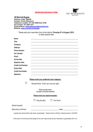 BEDROOM BOOKING FORM.

   JW Marriott Bogota
   Address: Calle 73#8-60
   Contact: Ericka Albarracin
   Telephone number: 571 481-6000 Extn 5106
   Fax number: 571 480-1313
   Email address: Erika.albarracin@marriott.com
   Website: www.marriott.com/bogjw

            Please send your reservation form to the hotel by Thursday 9th of August, 2012,
                                        to obtain special rates.

   Name:                         ____________________________________________________________
   Title:                        ____________________________________________________________
   Company:                      ____________________________________________________________
   Address:                      _____________________________________________________________
   Phone Number:                 _____________________________________________________________
   Fax: Number                   _____________________________________________________________
   Email:                         ____________________________________________________________
   Arrival date:                 ____________________________________________________________
   Departure date:               _____________________________________________________________
   Credit Card Number:           _____________________________________________________________
   Expiry Date:                  ____________________________________________________________
   Credit Card Holder:           ____________________________________________________________
   Signature:                    ____________________________________________________________


                               Please mark your preferred room category:

                                  Standard Room $ 259 (per room per night).


                                                Rates exclude taxes.
                                           Included Full Buffet Breakfast

                                      Please mark your special requests:

                                            King Size Bed                 Twin Room

Special requests:                ____________________________________________________________

Reservation confirmed:           ___________________________________ (date) ___________________

  A guest room will be held for late arrival, if guaranteed. Check-in time is 15:00 pm. Check-out time is 12:00 PM


  In the event of non-arrival we will charge for one room night and tax as your reservation is guaranteed until 7 a.m.




                                                                                                                         18
 