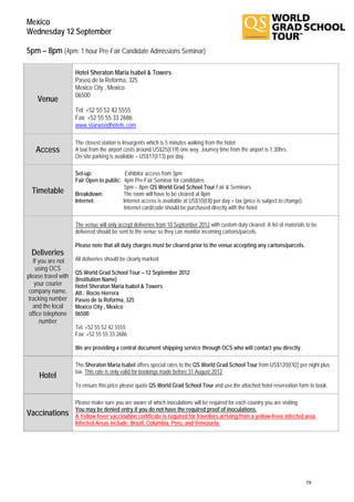 Mexico
Wednesday 12 September

5pm – 8pm (4pm: 1 hour Pre-Fair Candidate Admissions Seminar)

                     Hotel Sheraton Maria Isabel & Towers
                     Paseo de la Reforma, 325
                     Mexico City , Mexico
                     06500
    Venue
                     Tel: +52 55 52 42 5555
                     Fax: +52 55 55 33 2686
                     www.starwoodhotels.com

                     The closest station is Insurgents which is 5 minutes walking from the hotel.
   Access            A taxi from the airport costs around US$25(€19) one way. Journey time from the airport is 1.30hrs.
                     On-site parking is available – US$17(€13) per day.

                     Set-up:               Exhibitor access from 3pm
                     Fair Open to public: 4pm Pre-Fair Seminar for candidates
                                           5pm – 8pm QS World Grad School Tour Fair & Seminars
  Timetable          Breakdown:           The room will have to be cleared at 8pm
                     Internet:            Internet access is available at US$10(€8) per day + tax (price is subject to change).
                                           Internet card/code should be purchased directly with the hotel

                     The venue will only accept deliveries from 10 September 2012 with custom duty cleared. A list of materials to be
                     delivered should be sent to the venue so they can monitor incoming cartons/parcels.

                     Please note that all duty charges must be cleared prior to the venue accepting any cartons/parcels.
 Deliveries
   If you are not    All deliveries should be clearly marked:
    using OCS
                     QS World Grad School Tour – 12 September 2012
please travel with   (Institution Name)
    your courier     Hotel Sheraton Maria Isabel & Towers
 company name,       Att.: Rocio Herrera
 tracking number     Paseo de la Reforma, 325
   and the local     Mexico City , Mexico
 office telephone    06500
      number
                     Tel: +52 55 52 42 5555
                     Fax: +52 55 55 33 2686

                     We are providing a central document shipping service through OCS who will contact you directly.

                     The Sheraton Maria Isabel offers special rates to the QS World Grad School Tour from US$120(€92) per night plus
                     tax. This rate is only valid for bookings made before 31 August 2012.
     Hotel
                     To ensure this price please quote QS World Grad School Tour and use the attached hotel reservation form to book.

                     Please make sure you are aware of which inoculations will be required for each country you are visiting.
                     You may be denied entry if you do not have the required proof of inoculations.
Vaccinations         A Yellow fever vaccination certificate is required for travellers arriving from a yellow-fever infected area.
                     Infected Areas include: Brazil, Columbia, Peru, and Venezuela.




                                                                                                                                  19
 
