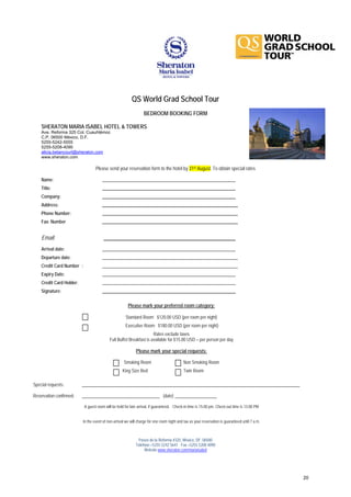 QS World Grad School Tour
                                                                 BEDROOM BOOKING FORM

    SHERATON MARIA ISABEL HOTEL & TOWERS
    Ave. Reforma 325 Col. Cuauhtémoc
    C.P. 06500 México, D.F.
    5255-5242-5555
    5255-5208-4090
    alicia.betancourt@sheraton.com
    www.sheraton.com

                                  Please send your reservation form to the hotel by 31st August. To obtain special rates

    Name:                             ____________________________________________________________
    Title:                            ____________________________________________________________
    Company:                          ____________________________________________________________
    Address:                          _____________________________________________________________
    Phone Number:                     _____________________________________________________________
    Fax: Number                       _____________________________________________________________


    Email:                             ________________________________________________
    Arrival date:                     ____________________________________________________________
    Departure date:                   _____________________________________________________________
    Credit Card Number :              _____________________________________________________________
    Expiry Date:                      ____________________________________________________________
    Credit Card Holder:               ____________________________________________________________
    Signature:                        ____________________________________________________________

                                                       Please mark your preferred room category:

                                                     Standard Room $120.00 USD (per room per night)
                                                     Executive Room $180.00 USD (per room per night)
                                                                     Rates exclude taxes
                                           Full Buffet Breakfast is available for $15.00 USD – per person per day

                                                            Please mark your special requests:

                                                    Smoking Room                           Non Smoking Room
                                                   King Size Bed                           Twin Room

Special requests:         __________________________________________________________________________________________________

Reservation confirmed:    ___________________________________ (date) ___________________

                           A guest room will be held for late arrival, if guaranteed. Check-in time is 15:00 pm. Check-out time is 13:00 PM


                          In the event of non-arrival we will charge for one room night and tax as your reservation is guaranteed until 7 a.m.



                                                             Paseo de la Reforma #325, México, DF. 06500
                                                            Teléfono +5255 5242 5641 Fax +5255 5208 4090
                                                                 Website www.sheraton.com/mariaisabel




                                                                                                                                                 20
 