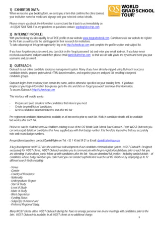 1) EXHIBITOR DATA:
When we receive your booking form, we send you a form that confirms the cities booked,
your institution name for media and signage and your selected contact details.

Please ensure you check the information is correct and fax it back to us immediately on
+44 (0)20 7284 7203. For any problems or questions contact: wgstlogistics@qs.com

2) INTERNET PROFILE:
With your booking you also qualify for a FREE profile on our website www.topgradschool.com. Candidates use our website to register
for the Fairs as well as it is the starting point in their research for institutions.
To take advantage of this great opportunity, log on to http://schools.qs.com and complete the profile section and subject list.

If you have forgotten your password, you can click on the ‘forgot password’ tab and enter your email address. If you have never
received a username and password then please email daniel.kahn@qs.com so that we can add you to the system and send you your
username and password.

3) OUTREACH:
Outreach is our online candidate database management system. Many of you have already enjoyed using Outreach to access
candidate details, prepare professional HTML-based emailers, and organise your pre and post-fair emailing to targeted
candidate groups.

Outreach logins from previous years remain the same, unless otherwise specified on your booking form. If you have
misplaced your login information then please go to the site and click on ‘forgot password’ to retrieve this information.
To access Outreach: http://schools.qs.com

This interface will enable you to:

·    Prepare and send emailers to the candidates that interest you most
·    Create targeted lists of candidates
·    Access candidate information before and after the fair

Pre-registered candidate information is available as of two weeks prior to each fair. Walk-in candidate details will be available
two weeks after each fair.

Please be sure to read the terms & conditions relating to use of the QS World Grad School Tour Outreach. From WGST Outreach you
can only export details of candidates that have supplied you with their badge number. It is therefore imperative that you accurately
note and record badge numbers.

Any problems/questions contact Daniel Kahn on Tel: +33 1 45 66 59 21 or Email: daniel.kahn@qs.com

A key development on WGST was the extensive redevelopment of our candidate communication system, WGST Outreach. Designed
exclusively for WGST clients, WGST Outreach enables you to communicate with the pre-registration database prior to each fair you
are attending. It also allows you to follow up with candidates after the fair. You can download full profiles - including contact details – of
candidates whose badge numbers you collect and you can conduct sophisticated searches of the database by employing up to 12
different search fields including:

- Venue
- Gender
- Country of Residence
- Nationality
- Undergraduate Degree
- Start of Study
- Level of Study
- Mode of Study
- Work Experience
- Funding Status
- Subject(s) of Interest and
- Preferred Region of Study.

Many WGST clients utilise WGST Outreach during the Tours to arrange personal one-to-one meetings with candidates prior to the
fairs. WGST Outreach is available to all WGST clients at no additional charge.
                                                                                                                               3
 