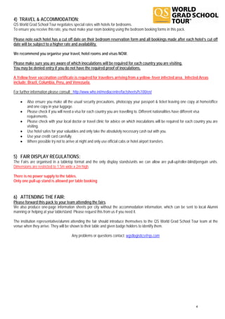 4) TRAVEL & ACCOMMODATION:
QS World Grad School Tour negotiates special rates with hotels for bedrooms.
To ensure you receive this rate, you must make your room booking using the bedroom booking forms in this pack.

Please note each hotel has a cut off date on their bedroom reservation form and all bookings made after each hotel’s cut off
date will be subject to a higher rate and availability.

We recommend you organise your travel, hotel rooms and visas NOW.

Please make sure you are aware of which inoculations will be required for each country you are visiting.
You may be denied entry if you do not have the required proof of inoculations.

A Yellow fever vaccination certificate is required for travellers arriving from a yellow- fever infected area. Infected Areas
include: Brazil, Columbia, Peru, and Venezuela.

For further information please consult : http://www.who.int/mediacentre/factsheets/fs100/en/

    •    Also ensure you make all the usual security precautions, photocopy your passport & ticket leaving one copy at home/office
         and one copy in your luggage.
    •    Please check if you will need a visa for each country you are travelling to. Different nationalities have different visa
         requirements.
    •    Please check with your local doctor or travel clinic for advice on which inoculations will be required for each country you are
         visiting.
    •    Use hotel safes for your valuables and only take the absolutely necessary cash out with you.
    •    Use your credit card carefully.
    •    Where possible try not to arrive at night and only use official cabs or hotel airport transfers.


5) FAIR DISPLAY REGULATIONS:
The Fairs are organised in a tabletop format and the only display stands/units we can allow are pull-up/roller-blind/penguin units.
Dimensions are restricted to 1.5m wide x 2m high.

There is no power supply to the tables.
Only one pull-up stand is allowed per table booking


6) ATTENDING THE FAIR:
Please forward this pack to your team attending the fairs.
We also produce one-page information sheets per city without the accommodation information, which can be sent to local Alumni
manning or helping at your table/stand. Please request this from us if you need it.

The institution representative/alumni attending the fair should introduce themselves to the QS World Grad School Tour team at the
venue when they arrive. They will be shown to their table and given badge holders to identify them.

                                      Any problems or questions contact: wgstlogistics@qs.com




                                                                                                                         4
 