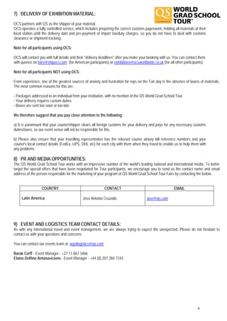 7) DELIVERY OF EXHIBITION MATERIAL:
OCS partners with QS as the shipper of your material.
OCS operates a fully controlled service, which includes preparing the correct customs paperwork, holding all materials at their
local station until the delivery date and pre-payment of import tax/duty charges, so you do not have to deal with customs
clearance or shipment tracking.

Note for all participants using OCS:

OCS will contact you with full details and their "delivery deadlines" after you make your booking with us. You can contact them
with queries on fairs@shipocs.com (for American participants) or exhibitions@ocsworldwide.co.uk (for all other participants).

Note for all participants NOT using OCS:

From experience, one of the greatest sources of anxiety and frustration for reps on the Fair day is the absence of boxes of materials.
The most common reasons for this are:

- Packages addressed to an individual from your institution, with no mention of the QS World Grad School Tour
- Your delivery requires custom duties
- Boxes are sent too soon or too late

We therefore suggest that you pay close attention to the following:

a) It is paramount that your courier/shipper clears all foreign customs for your delivery and pays for any necessary customs
duties/taxes, as our event venue will not be responsible for this.

b) Please also ensure that your travelling representative has the relevant courier airway bill reference numbers and your
courier's local contact details (FedEx, UPS, DHL etc) for each city with them when they travel to enable us to help them with
any problems

8) PR AND MEDIA OPPORTUNITIES:
The QS World Grad School Tour works with an impressive number of the world's leading national and international media. To better
target the special offers that have been negotiated for Tour participants, we encourage you to send us the contact name and email
address of the person responsible for the marketing of your program at QS World Grad School Tour Fairs by contacting the below:


                  COUNTRY                                   CONTACT                                       EMAIL

     Latin America                           Jose Antonio Cruzado                       jose@qs.com




9) EVENT AND LOGISTICS TEAM CONTACT DETAILS:
As with any international travel and event management, we are always trying to expect the unexpected. Please do not hesitate to
contact us with your questions and concerns.

You can contact our events team at: wgstlogistics@qs.com

Barak Cerff - Event Manager - +27 11 867 3466
Elaine Delfino Antanaviciene - Event Manager - +44 (0) 207 284 7243




                                                                                                                          6
 