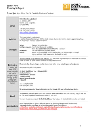 Buenos Aires
Thursday 30 August

5pm – 8pm (4pm: 1 hour Pre-Fair Candidate Admissions Seminar)

                     Hotel Sheraton Libertador
                     Av. Cordoba, 690
                     Buenos Aires – Argentina
                     CP C1054AAS
    Venue
                     Tel: +54 (11) 4321 0000
                     Fax: +54(11) 4322 9703
                     www.sheraton.com/libertador

                     The closest station is Lavalle station.
   Access            A taxi from the airport costs around US$160 (€122) one way. Journey time from the airport is approximately 1hour.
                     On-site parking is available – US$50 for 12 hours.

                     Set-up:               Exhibitor access from 3pm
                     Fair Open to public: 4pm Pre-Fair Seminar for candidates
                                           5pm – 8pm QS World Grad School Tour Fair & Seminars
  Timetable          Breakdown:           The room will have to be cleared at 8pm
                     Internet:            Internet access is available at US$25(€19)per day + tax (price is subject to change).
                                         Internet card/code should be purchased directly with the hotel.

                     The venue will only accept deliveries from 28 August 2012 with custom duty cleared. A list of materials to be delivered
                     should be sent to the venue so they can monitor incoming cartons/parcels.

                     Please note that all duty charges must be cleared prior to the venue accepting any cartons/parcels.
 Deliveries
   If you are not    All deliveries should be clearly marked:
    using OCS
please travel with   QS World Grad School Tour - 30 August 2012
    your courier     (Institution Name)
 company name,       Hotel Sheraton Libertador
 tracking number     775 Maipu Street
                     Buenos Aires – Argentina
   and the local
                     C1006AAT
 office telephone
      number         Tel: +54 (11) 4321 0000
                     Fax: +54(11) 4322 9703

                     We are providing a central document shipping service through OCS who will contact you directly.

                     The Sheraton Libertador offers special rates to the QS World Grad School Tour from US$150 (€144) per night plus
                     tax. This rate is only valid for bookings made before 29 June 2012.
     Hotel
                     To ensure this price please quote QS World Grad School Tour and use the attached hotel reservation form to book.

                     Please make sure you are aware of which inoculations will be required for each country you are visiting.
                     You may be denied entry if you do not have the required proof of inoculations.
Vaccinations         A Yellow fever vaccination certificate is required for travellers arriving from a yellow-fever infected area.
                     Infected Areas include: Brazil, Columbia, Peru, and Venezuela.




                                                                                                                                  8
 