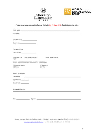 Please send your reservation form to the hotel by 29 June 2012. To obtain special rates

FIRST NAME: ______________________________________________________________________________________________

LAST NAME: _______________________________________________________________________________________________



CHECK IN DATE: _______________________

Check in time:_________________________



CHECK OUT DATE: _____________________

Check out time: ________________________


TYPE OF ROOM:       Classic Single (USD150*) __________      Classic Double (USD160*) ____________
*+VAT

CREDIT CARD INFORMATION TO GUARANTEE THE BOOKING:

( ) American Express                               ( ) MasterCard
( ) Diners                                         ( ) Visa



Name of the cardholder: _______________________________________________________________________________________

Card Number:        __________________________________________________________________________________________

Expiration Date: ____/_______/

Security Code: _____________



SPECIAL REQUESTS:
___________________________________________________________________________________________________________




Date: _____________________      Signature: ______________________________________________________________________




  Sheraton Libertador Hotel – Av. Cordoba y Maipu – C1054AAS – Buenos Aires – Argentina - Tel. ( 54- 11) 4321- 0000/0099

                    micaela.perez@libertador-hotel.com.ar / Tel: (54-11) 4321-0000/22 Fax: (54-11) 4325-5492




                                                                                                                           9
 