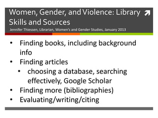 Women, Gender, and Violence: Library 
Skills and Sources
Jennifer Thiessen, Librarian, Women’s and Gender Studies, January 2013


• Finding books, including background
   info
• Finding articles
  • choosing a database, searching
      effectively, Google Scholar
• Finding more (bibliographies)
• Evaluating/writing/citing
 