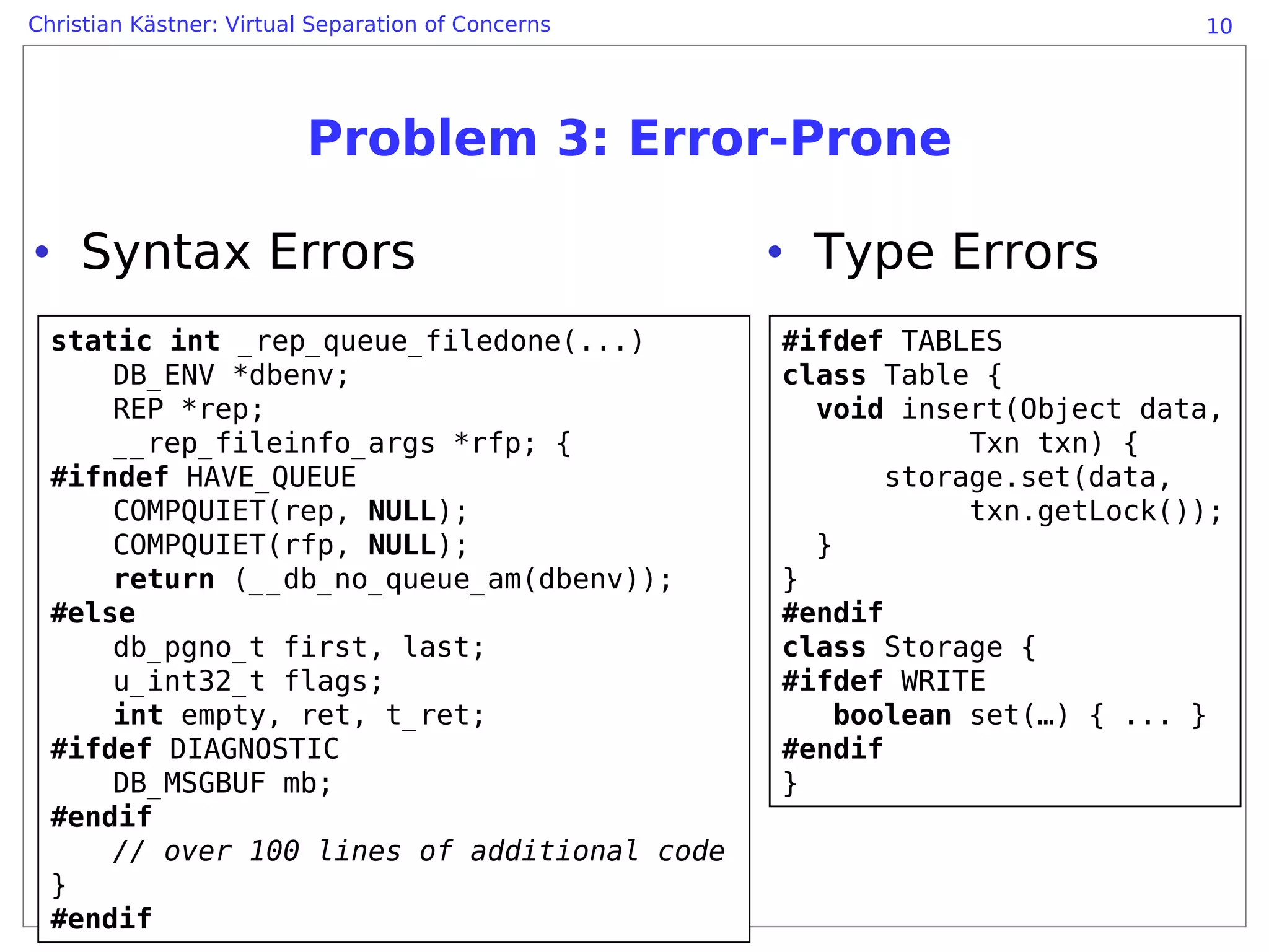 Christian Kästner: Virtual Separation of Concerns                            10




                          Problem 3: Error-Prone

• Syntax Errors                                     • Type Errors
  static int _rep_queue_filedone(...)               #ifdef TABLES
      DB_ENV *dbenv;                                class Table {
      REP *rep;                                       void insert(Object data,
      __rep_fileinfo_args *rfp; {                               Txn txn) {
  #ifndef HAVE_QUEUE                                       storage.set(data,
      COMPQUIET(rep, NULL);                                     txn.getLock());
      COMPQUIET(rfp, NULL);                           }
      return (__db_no_queue_am(dbenv));             }
  #else                                             #endif
      db_pgno_t first, last;                        class Storage {
      u_int32_t flags;                              #ifdef WRITE
      int empty, ret, t_ret;                            boolean set(…) { ... }
  #ifdef DIAGNOSTIC                                 #endif
      DB_MSGBUF mb;                                 }
  #endif
      // over 100 lines of additional code
  }
  #endif
 