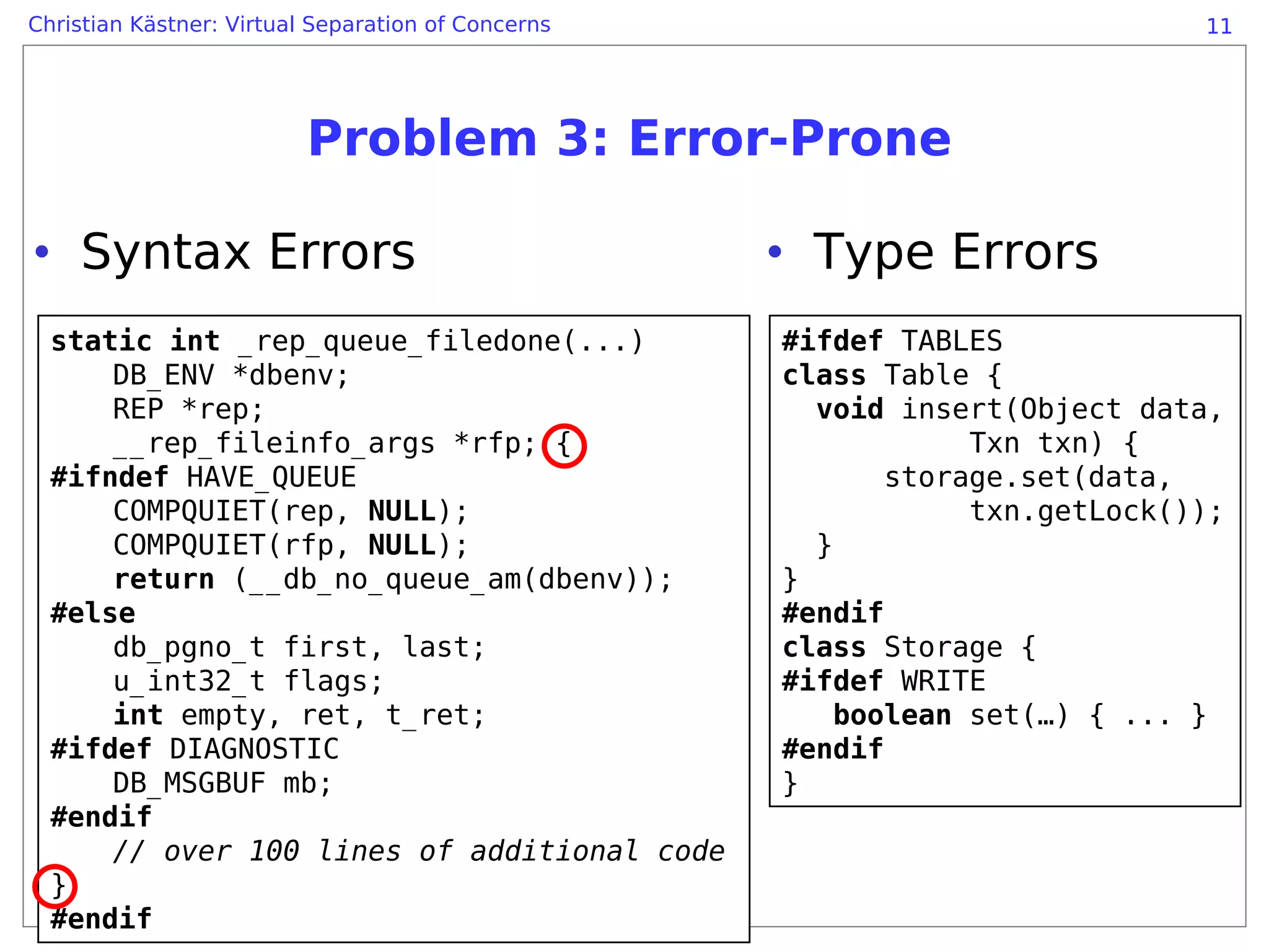 Christian Kästner: Virtual Separation of Concerns                            11




                          Problem 3: Error-Prone

• Syntax Errors                                     • Type Errors
  static int _rep_queue_filedone(...)               #ifdef TABLES
      DB_ENV *dbenv;                                class Table {
      REP *rep;                                       void insert(Object data,
      __rep_fileinfo_args *rfp; {                               Txn txn) {
  #ifndef HAVE_QUEUE                                       storage.set(data,
      COMPQUIET(rep, NULL);                                     txn.getLock());
      COMPQUIET(rfp, NULL);                           }
      return (__db_no_queue_am(dbenv));             }
  #else                                             #endif
      db_pgno_t first, last;                        class Storage {
      u_int32_t flags;                              #ifdef WRITE
      int empty, ret, t_ret;                            boolean set(…) { ... }
  #ifdef DIAGNOSTIC                                 #endif
      DB_MSGBUF mb;                                 }
  #endif
      // over 100 lines of additional code
  }
  #endif
 