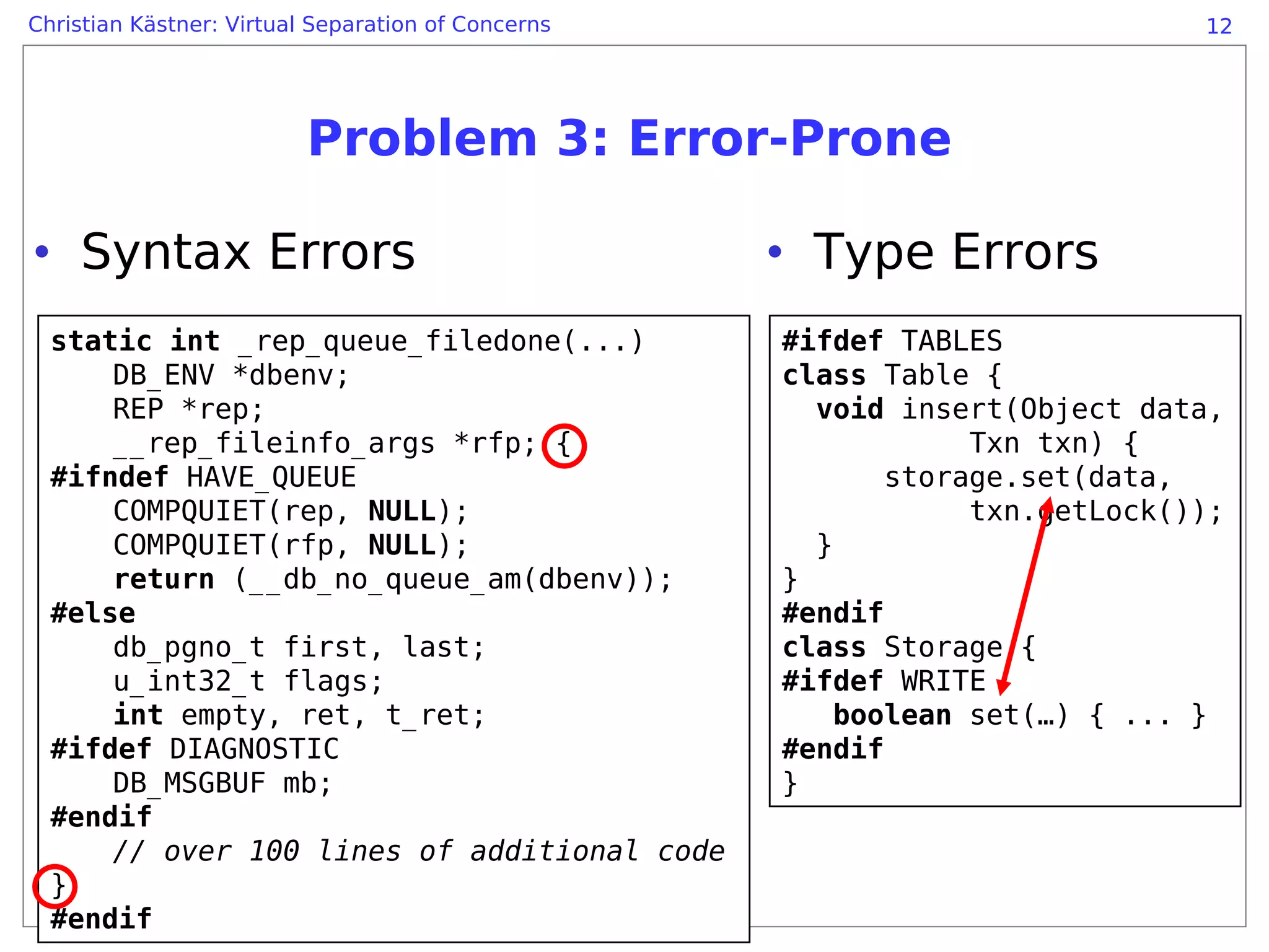 Christian Kästner: Virtual Separation of Concerns                            12




                          Problem 3: Error-Prone

• Syntax Errors                                     • Type Errors
  static int _rep_queue_filedone(...)               #ifdef TABLES
      DB_ENV *dbenv;                                class Table {
      REP *rep;                                       void insert(Object data,
      __rep_fileinfo_args *rfp; {                               Txn txn) {
  #ifndef HAVE_QUEUE                                       storage.set(data,
      COMPQUIET(rep, NULL);                                     txn.getLock());
      COMPQUIET(rfp, NULL);                           }
      return (__db_no_queue_am(dbenv));             }
  #else                                             #endif
      db_pgno_t first, last;                        class Storage {
      u_int32_t flags;                              #ifdef WRITE
      int empty, ret, t_ret;                            boolean set(…) { ... }
  #ifdef DIAGNOSTIC                                 #endif
      DB_MSGBUF mb;                                 }
  #endif
      // over 100 lines of additional code
  }
  #endif
 