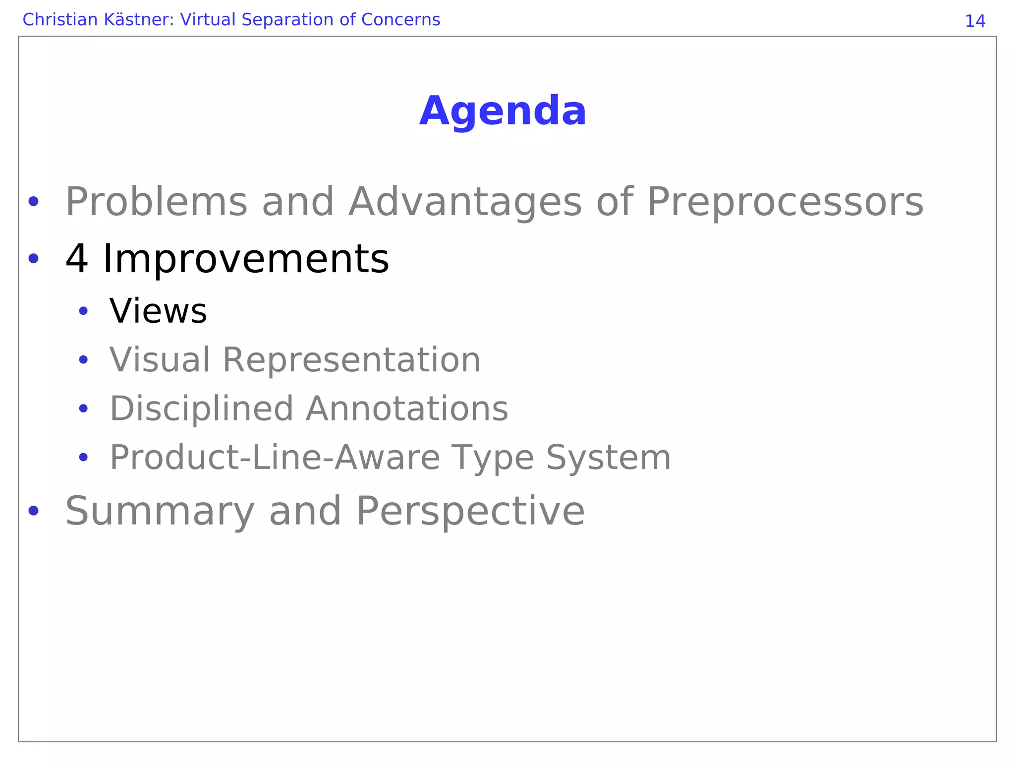 Christian Kästner: Virtual Separation of Concerns      14




                                              Agenda

• Problems and Advantages of Preprocessors
• 4 Improvements
      •   Views
      •   Visual Representation
      •   Disciplined Annotations
      •   Product-Line-Aware Type System
• Summary and Perspective
 