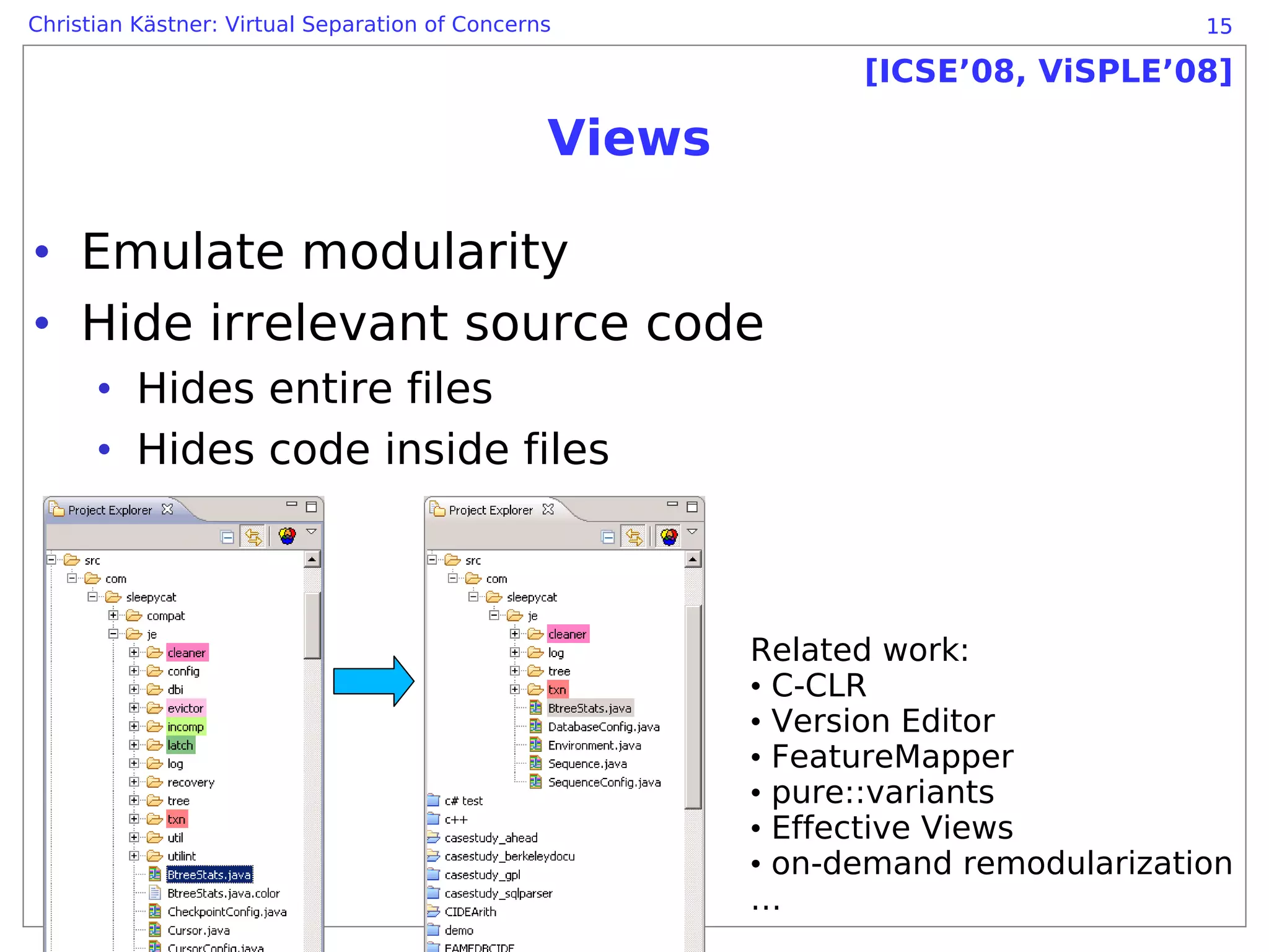 Christian Kästner: Virtual Separation of Concerns                                 15

                                                              [ICSE’08, ViSPLE’08]

                                                Views

• Emulate modularity
• Hide irrelevant source code
      • Hides entire files
      • Hides code inside files



                                                        Related work:
                                                        • C-CLR
                                                        • Version Editor
                                                        • FeatureMapper
                                                        • pure::variants
                                                        • Effective Views
                                                        • on-demand remodularization
                                                        …
 
