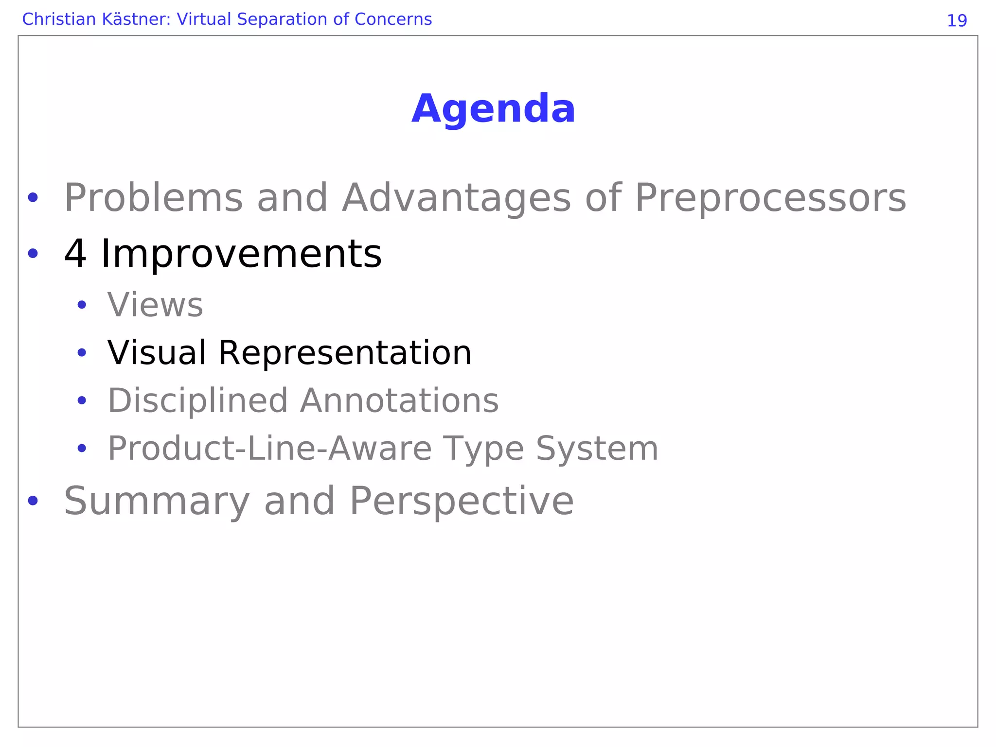Christian Kästner: Virtual Separation of Concerns      19




                                              Agenda

• Problems and Advantages of Preprocessors
• 4 Improvements
      •   Views
      •   Visual Representation
      •   Disciplined Annotations
      •   Product-Line-Aware Type System
• Summary and Perspective
 