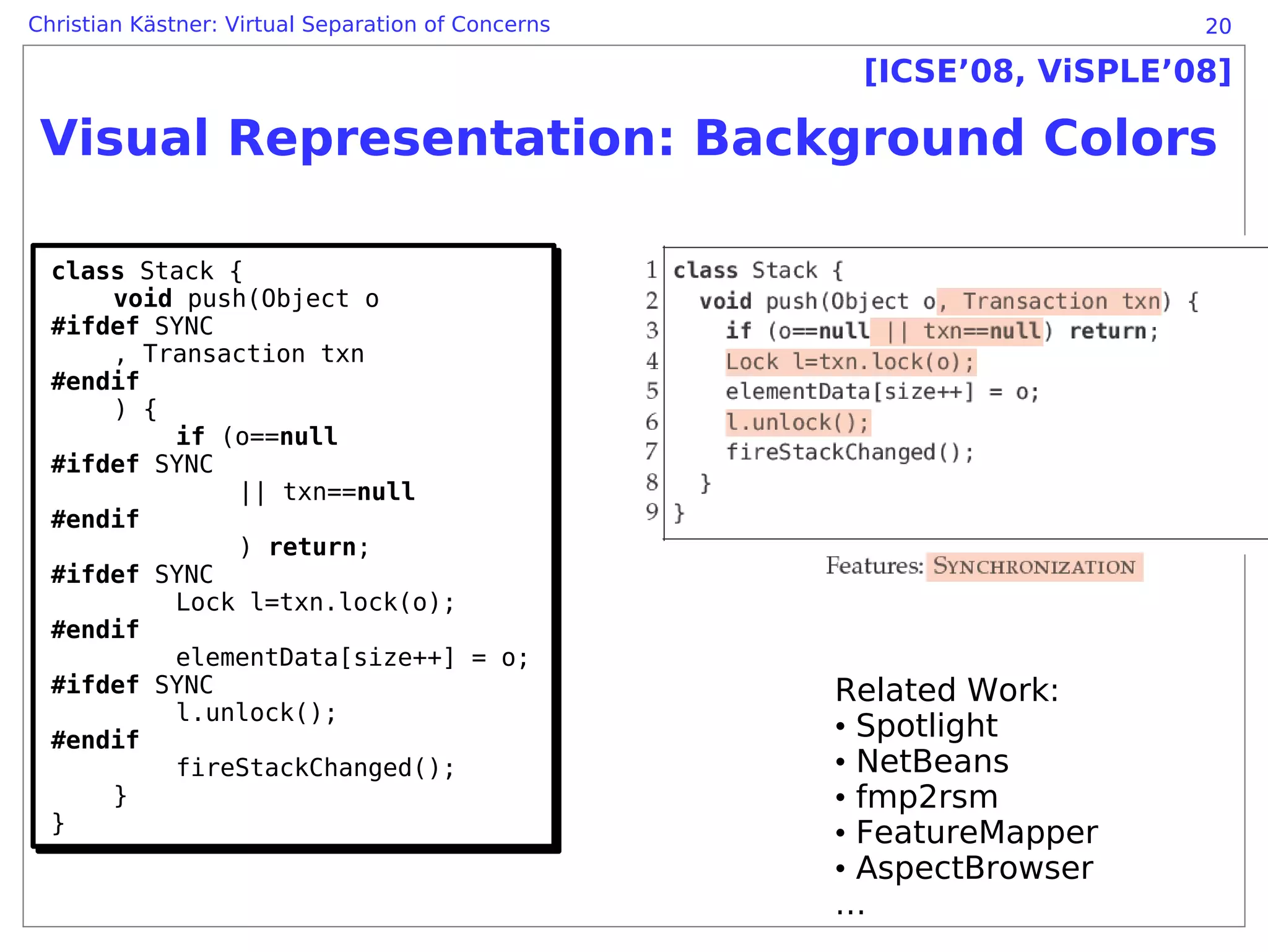 Christian Kästner: Virtual Separation of Concerns                      20

                                                     [ICSE’08, ViSPLE’08]

 Visual Representation: Background Colors

  class Stack {
  class Stack {
      void push(Object o
       void push(Object o
  #ifdef SYNC
  #ifdef SYNC
      , Transaction txn
       , Transaction txn
  #endif
  #endif
      ) {
       ) {
           if (o==null
           if (o==null
  #ifdef SYNC
  #ifdef SYNC
               || txn==null
                || txn==null
  #endif
  #endif
               ) return;
                ) return;
  #ifdef SYNC
  #ifdef SYNC
           Lock l=txn.lock(o);
           Lock l=txn.lock(o);
  #endif
  #endif
           elementData[size++] = o;
           elementData[size++] = o;
  #ifdef SYNC
  #ifdef SYNC                                       Related Work:
           l.unlock();
           l.unlock();
  #endif                                            • Spotlight
  #endif
           fireStackChanged();
           fireStackChanged();                      • NetBeans
      }}                                            • fmp2rsm
  }
  }                                                 • FeatureMapper
                                                    • AspectBrowser
                                                    …
 