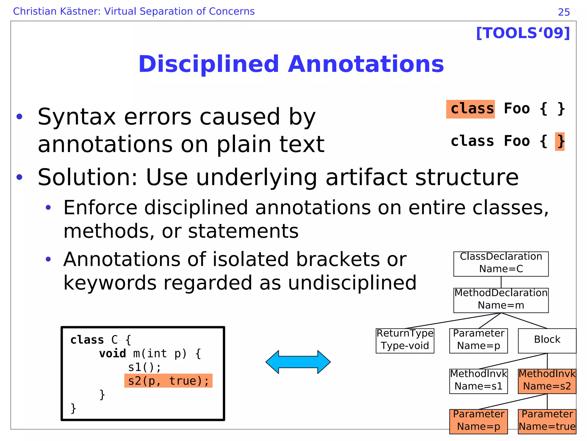 Christian Kästner: Virtual Separation of Concerns                                   25

                                                                     [TOOLS‘09]

                         Disciplined Annotations
                                                                 class Foo { }
• Syntax errors caused by
  annotations on plain text            class Foo                                 { }

• Solution: Use underlying artifact structure
      • Enforce disciplined annotations on entire classes,
        methods, or statements
      • Annotations of isolated brackets or      ClassDeclaration
                                                     Name=C
        keywords regarded as undisciplined      MethodDeclaration
                                                                     Name=m

                                                    ReturnType   Parameter
           class C {                                 Type-void    Name=p
                                                                                Block
               void m(int p) {
                   s1();
                                                                 MethodInvk   MethodInvk
                   s2(p, true);                                   Name=s1      Name=s2
               }
           }                                                     Parameter    Parameter
                                                                  Name=p      Name=true
 