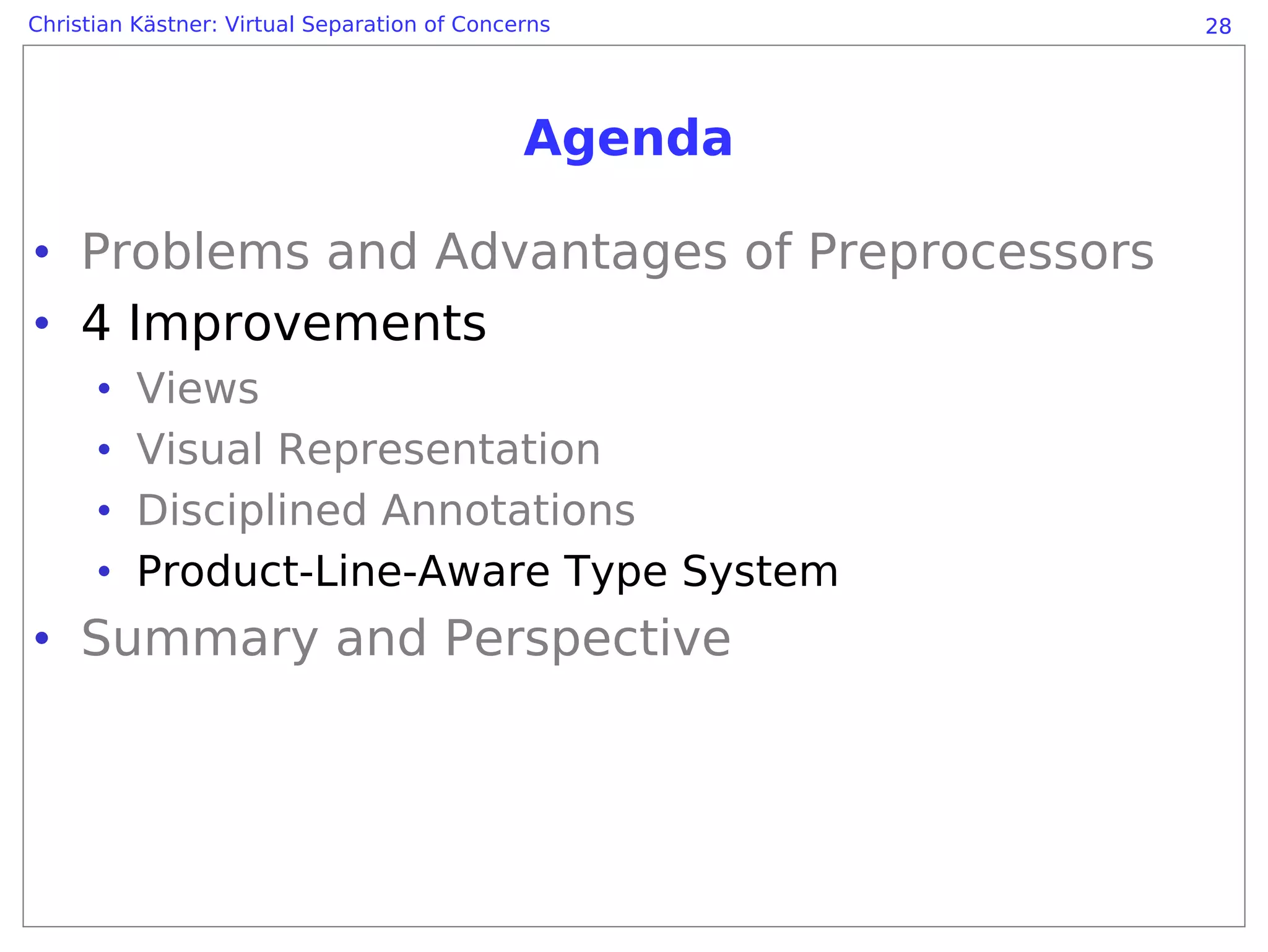 Christian Kästner: Virtual Separation of Concerns      28




                                              Agenda

• Problems and Advantages of Preprocessors
• 4 Improvements
      •   Views
      •   Visual Representation
      •   Disciplined Annotations
      •   Product-Line-Aware Type System
• Summary and Perspective
 