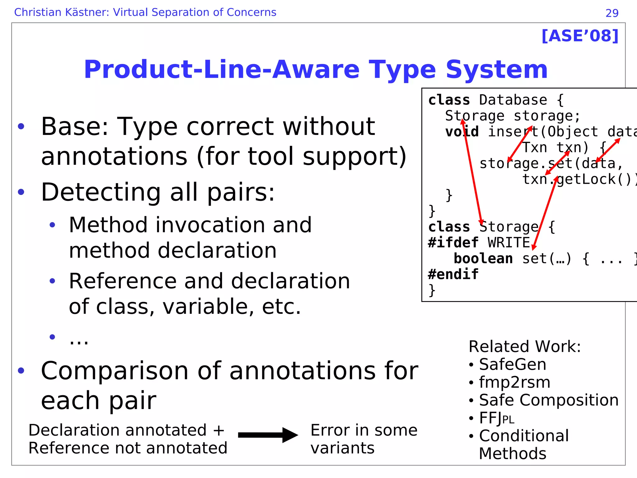 Christian Kästner: Virtual Separation of Concerns                                        29

                                                                                 [ASE’08]

            Product-Line-Aware Type System
                                                                    class Database {
                                                                      Storage storage;
• Base: Type correct without                                          void insert(Object data
                                                                                Txn txn) {
  annotations (for tool support)                                           storage.set(data,
                                                                                txn.getLock())
• Detecting all pairs:                                                }
                                                                    }
      • Method invocation and                                       class Storage {
                                                                    #ifdef WRITE
        method declaration                                              boolean set(…) { ... }
      • Reference and declaration                                   #endif
                                                                    }
        of class, variable, etc.
      • …                                                               Related Work:
• Comparison of annotations for                                         • SafeGen
                                                                        • fmp2rsm
  each pair                                                             • Safe Composition
                                                                        • FFJPL
  Declaration annotated +                           Error in some       • Conditional
  Reference not annotated                           variants              Methods
 