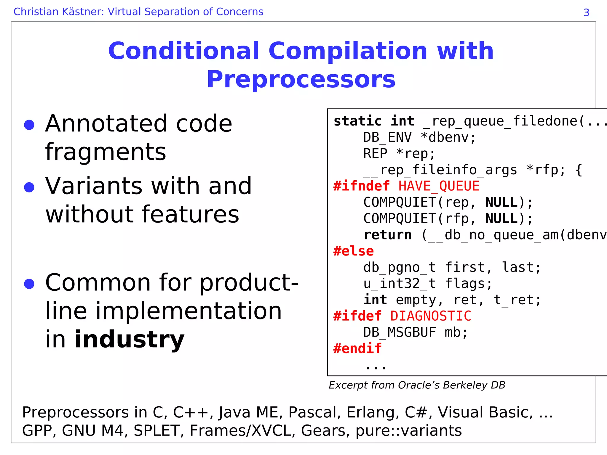 Christian Kästner: Virtual Separation of Concerns                                       3



                  Conditional Compilation with
                         Preprocessors
 ● Annotated code                                   static int _rep_queue_filedone(...
                                                        DB_ENV *dbenv;
   fragments                                            REP *rep;
                                                        __rep_fileinfo_args *rfp; {
 ● Variants with and                                #ifndef HAVE_QUEUE
                                                        COMPQUIET(rep, NULL);
   without features                                     COMPQUIET(rfp, NULL);
                                                        return (__db_no_queue_am(dbenv
                                                    #else
                                                        db_pgno_t first, last;
 ● Common for product-                                  u_int32_t flags;
                                                        int empty, ret, t_ret;
   line implementation                              #ifdef DIAGNOSTIC
                                                        DB_MSGBUF mb;
   in industry                                      #endif
                                                        ...
                                                    Excerpt from Oracle’s Berkeley DB

 Preprocessors in C, C++, Java ME, Pascal, Erlang, C#, Visual Basic, …
 GPP, GNU M4, SPLET, Frames/XVCL, Gears, pure::variants
 