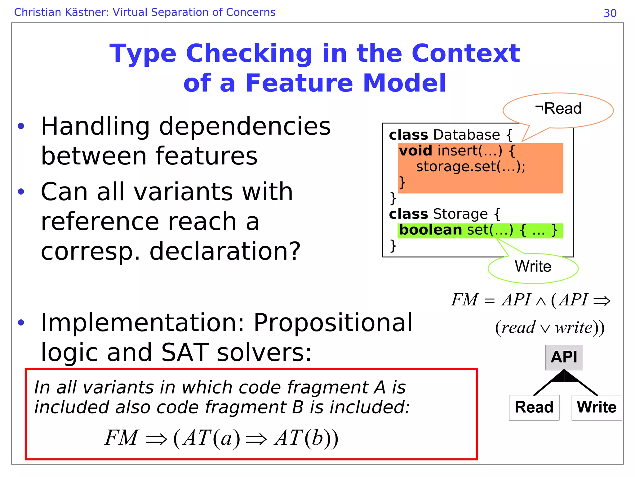 Christian Kästner: Virtual Separation of Concerns                               30



                 Type Checking in the Context
                      of a Feature Model
                                                                        ¬Read
• Handling dependencies                             class Database {
  between features                                    void insert(…) {
                                                        storage.set(…);

• Can all variants with
                                                      }
                                                    }
                                                    class Storage {
  reference reach a                                   boolean set(…) { ... }
  corresp. declaration?                             }
                                                                     Write

                                                            FM = API ∧ ( API ⇒
• Implementation: Propositional                                 (read ∨ write))
  logic and SAT solvers:
   In all variants in which code fragment A is
   included also code fragment B is included:
                FM ⇒ ( AT (a ) ⇒ AT (b))
 