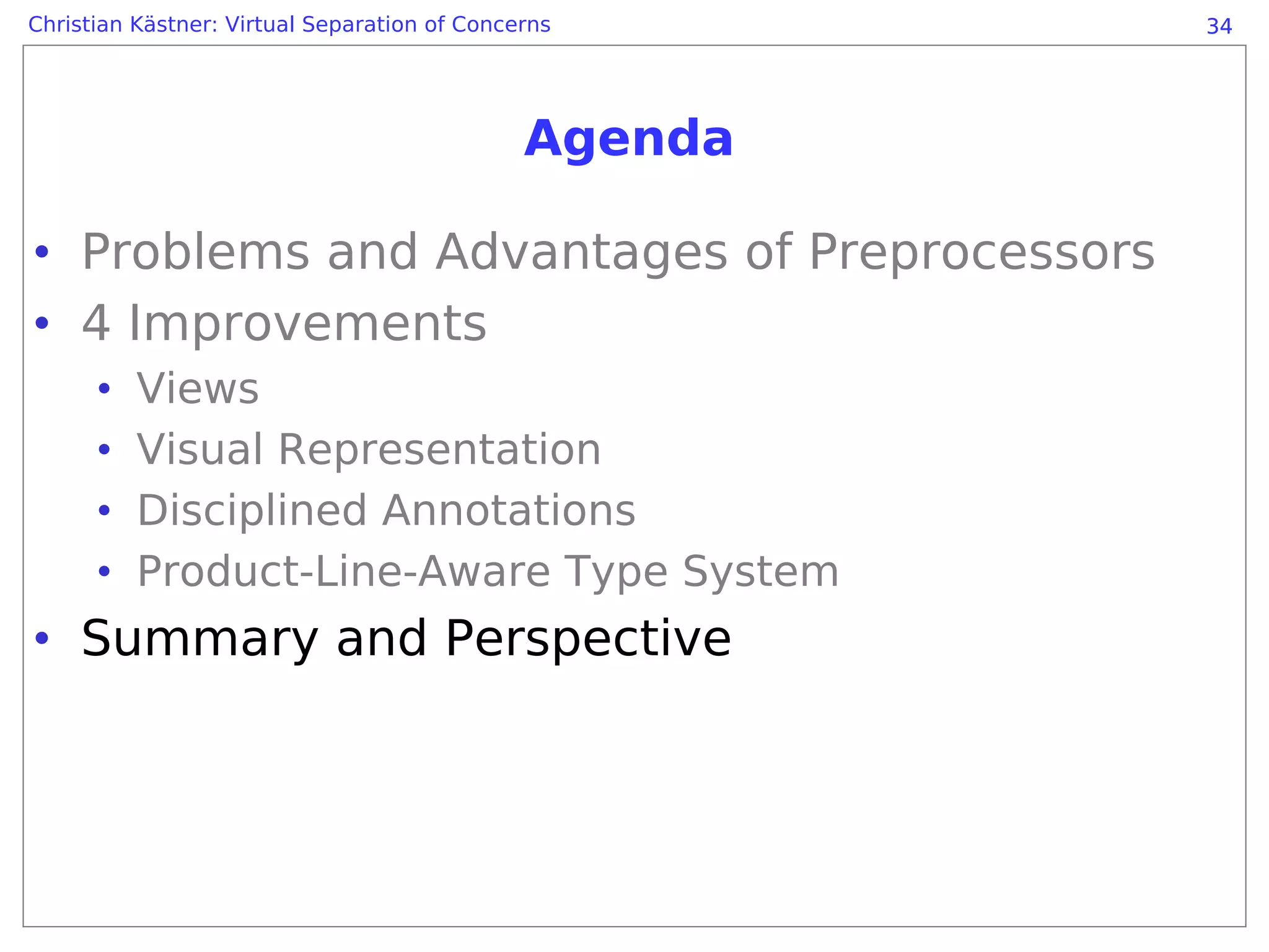 Christian Kästner: Virtual Separation of Concerns      34




                                              Agenda

• Problems and Advantages of Preprocessors
• 4 Improvements
      •   Views
      •   Visual Representation
      •   Disciplined Annotations
      •   Product-Line-Aware Type System
• Summary and Perspective
 