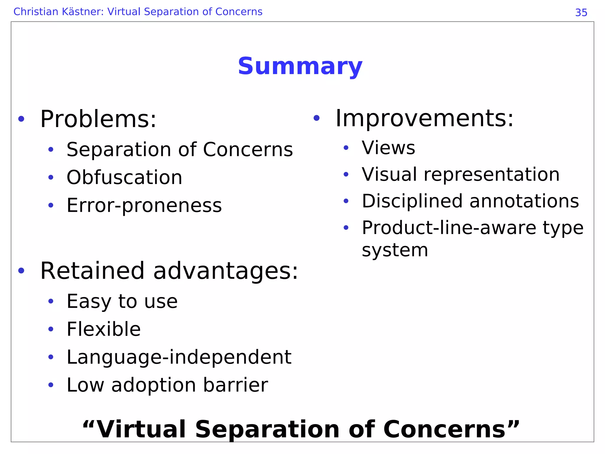 Christian Kästner: Virtual Separation of Concerns                               35




                                            Summary

• Problems:                                         • Improvements:
      • Separation of Concerns                        •   Views
      • Obfuscation                                   •   Visual representation
      • Error-proneness                               •   Disciplined annotations
                                                      •   Product-line-aware type
                                                          system
• Retained advantages:
      •   Easy to use
      •   Flexible
      •   Language-independent
      •   Low adoption barrier

             “Virtual Separation of Concerns”
 