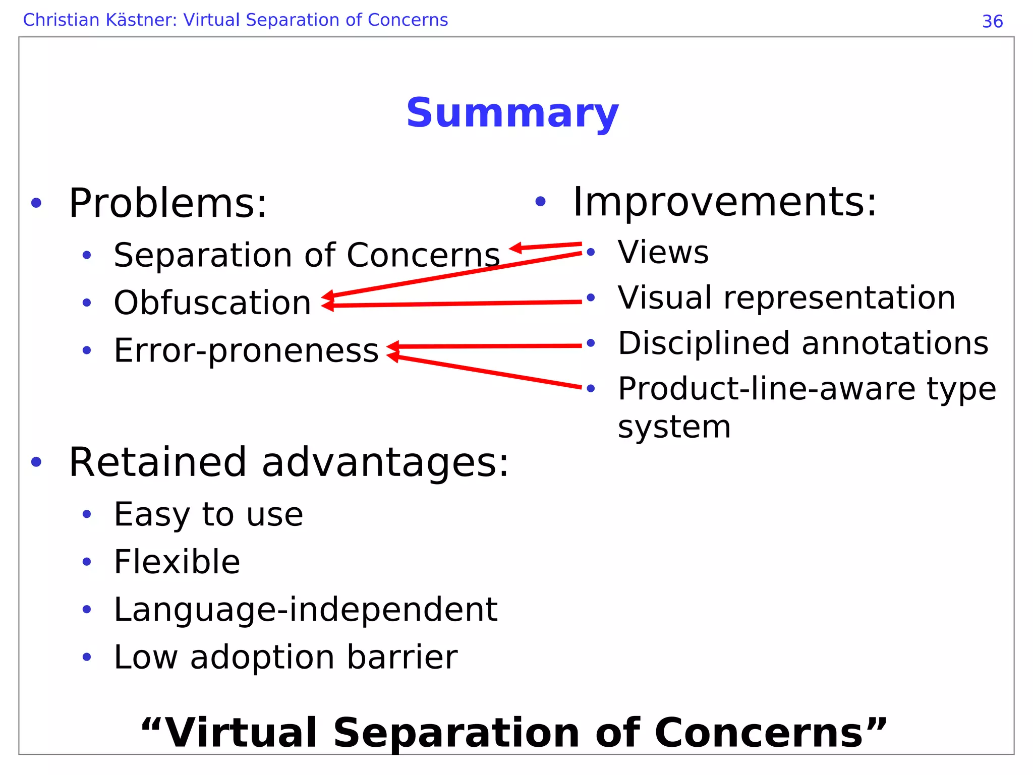Christian Kästner: Virtual Separation of Concerns                               36




                                            Summary

• Problems:                                         • Improvements:
      • Separation of Concerns                        •   Views
      • Obfuscation                                   •   Visual representation
      • Error-proneness                               •   Disciplined annotations
                                                      •   Product-line-aware type
                                                          system
• Retained advantages:
      •   Easy to use
      •   Flexible
      •   Language-independent
      •   Low adoption barrier

             “Virtual Separation of Concerns”
 