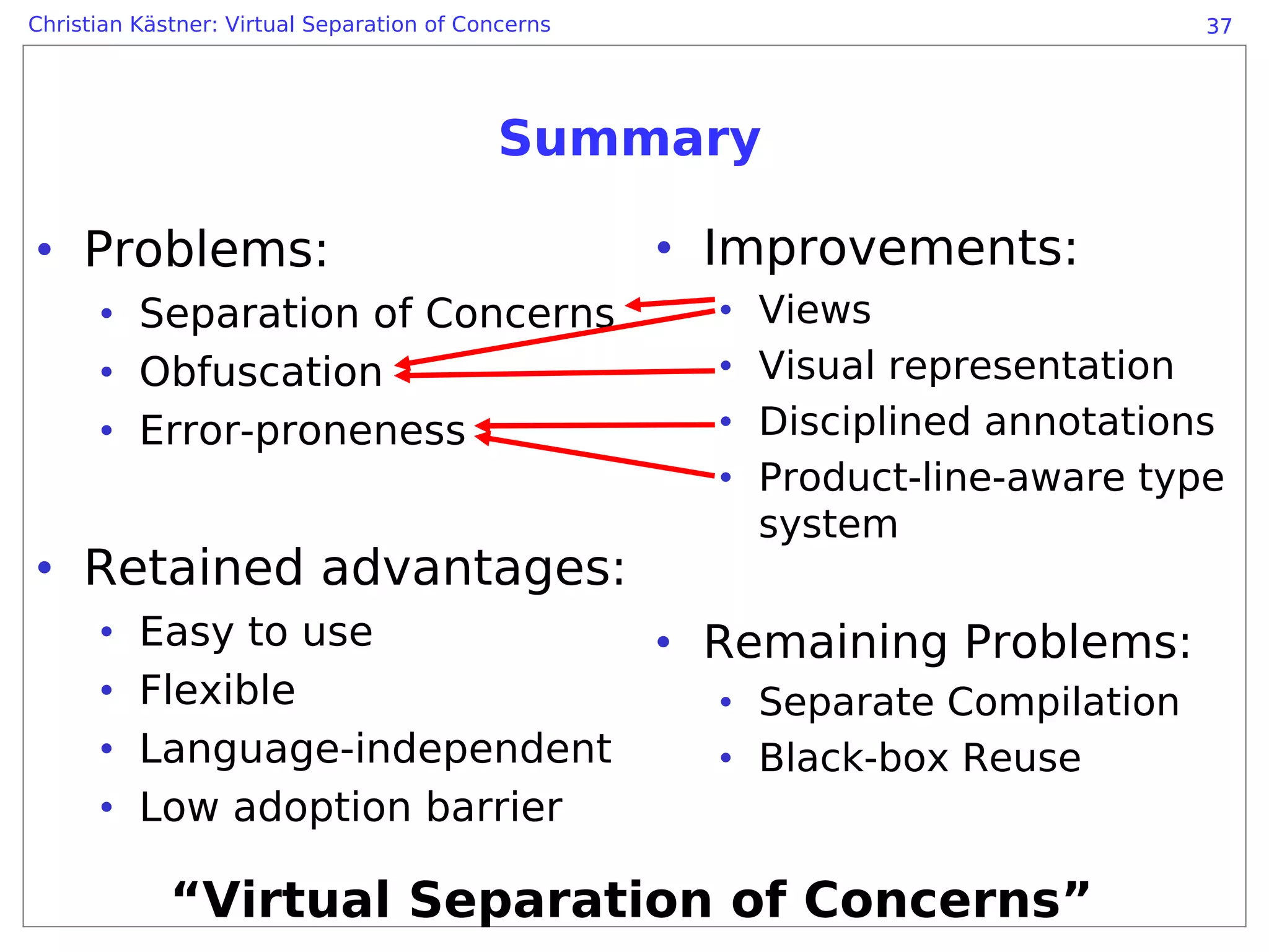 Christian Kästner: Virtual Separation of Concerns                               37




                                            Summary

• Problems:                                         • Improvements:
      • Separation of Concerns                        •   Views
      • Obfuscation                                   •   Visual representation
      • Error-proneness                               •   Disciplined annotations
                                                      •   Product-line-aware type
                                                          system
• Retained advantages:
      •   Easy to use                               • Remaining Problems:
      •   Flexible                                    • Separate Compilation
      •   Language-independent                        • Black-box Reuse
      •   Low adoption barrier

             “Virtual Separation of Concerns”
 