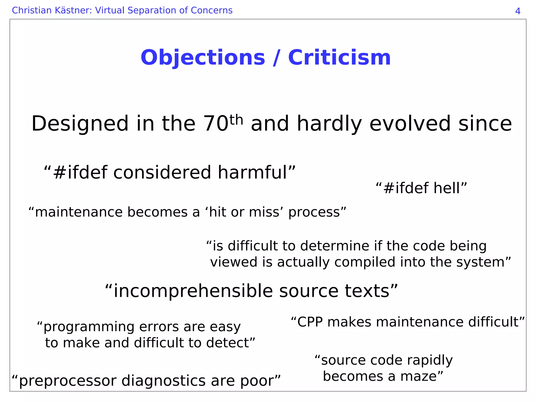 Christian Kästner: Virtual Separation of Concerns                                         4




                            Objections / Criticism


    Designed in the 70th and hardly evolved since

      “#ifdef considered harmful”
                                                                  “#ifdef hell”
   “maintenance becomes a ‘hit or miss’ process”

                                          “is difficult to determine if the code being
                                           viewed is actually compiled into the system”

                    “incomprehensible source texts”
     “programming errors are easy                     “CPP makes maintenance difficult”
      to make and difficult to detect”
                                                         “source code rapidly
“preprocessor diagnostics are poor”                       becomes a maze”
 