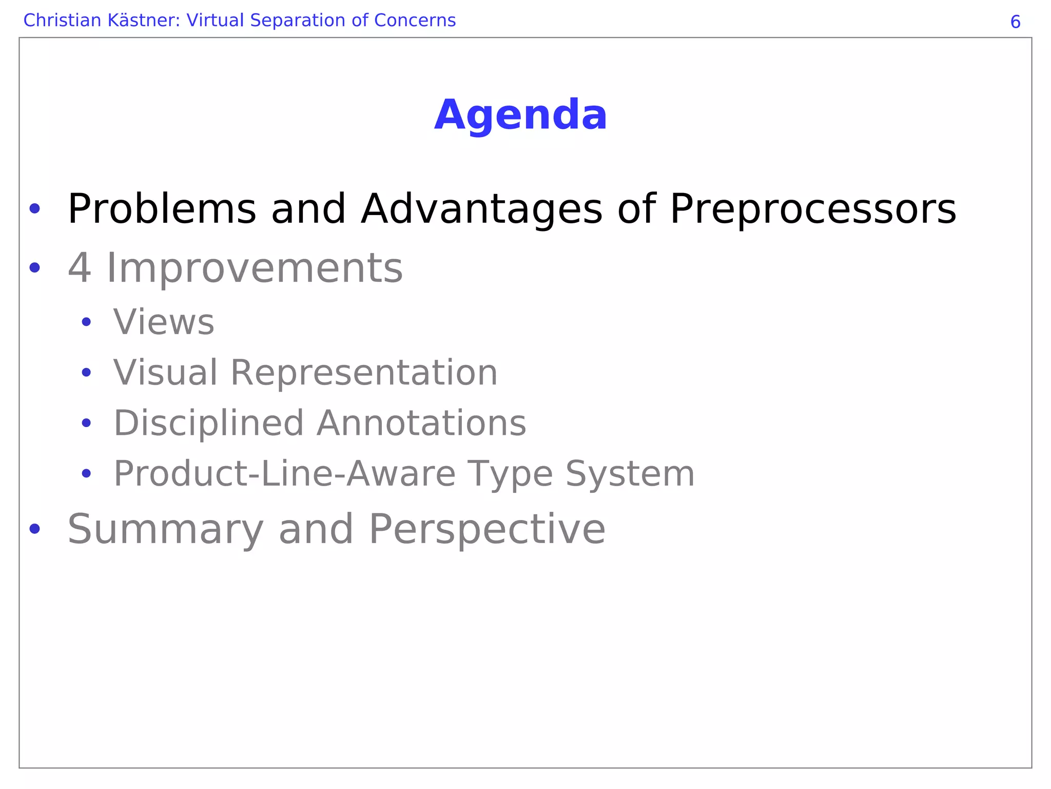 Christian Kästner: Virtual Separation of Concerns      6




                                              Agenda

• Problems and Advantages of Preprocessors
• 4 Improvements
      •   Views
      •   Visual Representation
      •   Disciplined Annotations
      •   Product-Line-Aware Type System
• Summary and Perspective
 
