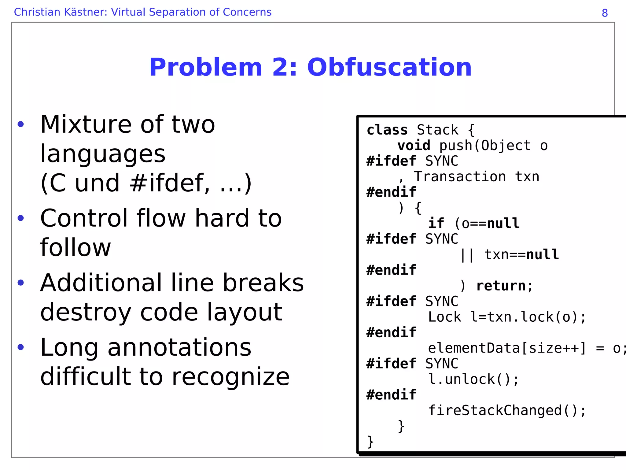 Christian Kästner: Virtual Separation of Concerns                               8




                         Problem 2: Obfuscation

• Mixture of two                                    class Stack {
                                                    class Stack {
                                                        void push(Object o
  languages                                             void push(Object o
                                                    #ifdef SYNC
                                                    #ifdef SYNC
                                                        , Transaction txn
  (C und #ifdef, …)                                     , Transaction txn
                                                    #endif
                                                    #endif
                                                        ) {
• Control flow hard to                                  ) {
                                                            if (o==null
                                                            if (o==null
                                                    #ifdef SYNC
                                                    #ifdef SYNC
  follow                                                        || txn==null
                                                                || txn==null
                                                    #endif
                                                    #endif
• Additional line breaks                                        ) return;
                                                                ) return;
                                                    #ifdef SYNC
                                                    #ifdef SYNC
  destroy code layout                                       Lock l=txn.lock(o);
                                                            Lock l=txn.lock(o);
                                                    #endif
                                                    #endif
• Long annotations                                          elementData[size++] = o;
                                                            elementData[size++] = o;
                                                    #ifdef SYNC
                                                    #ifdef SYNC
  difficult to recognize                                    l.unlock();
                                                            l.unlock();
                                                    #endif
                                                    #endif
                                                            fireStackChanged();
                                                            fireStackChanged();
                                                        }
                                                        }
                                                    }
                                                    }
 
