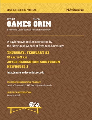 NEWHOUSE SCHOOL PRESENTS



when                          turn

Games Grim
Can Media Cover Sports Scandals Responsibly?




A daylong symposium sponsored by
the Newhouse School at Syracuse University

Thursday, February 23
10 a.m. to 5 p.m.
Joyce Hergenhan Auditorium
Newhouse 3
http://sportsandscandal.syr.edu


FOR MORE INFORMATION, CONTACT:
Jessica Tarrats at 315.443.1944 or jtarrats@syr.edu


JOIN THE CONVERSATION:
#sportscandal
 
