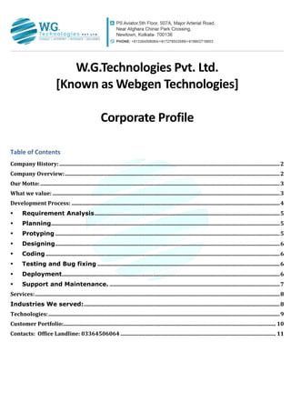 W.G.Technologies	
  Pvt.	
  Ltd.	
  
[Known	
  as	
  Webgen	
  Technologies]	
  
	
  
Corporate	
  Profile	
  
Table	
  of	
  Contents	
  
Company	
  History:	
  ..................................................................................................................................................................	
  2	
  
Company	
  Overview:	
  ..............................................................................................................................................................	
  2	
  
Our	
  Motto:	
  ................................................................................................................................................................................	
  3	
  
What	
  we	
  value:	
  .......................................................................................................................................................................	
  3	
  
Development	
  Process:	
  .........................................................................................................................................................	
  4	
  
•	
   Requirement Analysis	
  ........................................................................................................................................	
  5	
  
•	
   Planning	
  ........................................................................................................................................................................	
  5	
  
•	
   Protyping	
  .....................................................................................................................................................................	
  5	
  
•	
   Designing	
  .....................................................................................................................................................................	
  6	
  
•	
   Coding	
  ............................................................................................................................................................................	
  6	
  
•	
   Testing and Bug fixing	
  ......................................................................................................................................	
  6	
  
•	
   Deployment	
  ................................................................................................................................................................	
  6	
  
•	
   Support and Maintenance.	
  .............................................................................................................................	
  7	
  
Services:	
  ....................................................................................................................................................................................	
  8	
  
Industries We served:	
  ................................................................................................................................................	
  8	
  
Technologies:	
  ..........................................................................................................................................................................	
  9	
  
Customer	
  Portfolio:	
  ............................................................................................................................................................	
  10	
  
Contacts:	
  	
  Office	
  Landline:	
  03364506064	
  ..................................................................................................................	
  11	
  
 