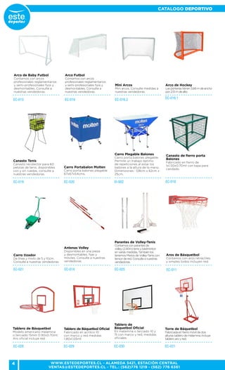 4
CATALOGO DEPORTIVO
WWW.ESTEDEPORTES.CL - ALAMEDA 3421, ESTACIÓN CENTRAL
VENTAS@ESTEDEPORTES.CL - TEL.: (562)776 1219 - (562) 776 6361
Arco de Baby Futbol
Contamos con arcos
profesionales reglamentarios
y semi-profesionales fijos y
desmontables. Consulte a
nuestras vendedoras.
EC-016 EC-016.2
Arco Futbol
Contamos con arcos
profesionales reglamentarios
y semi-profesionales fijos y
desmontables. Consulte a
nuestras vendedoras.
Mini Arcos
Mini arcos, Consulte medidas a
nuestras vendedoras.
EC-015 EC-016.1
Arco de Hockey
Lasporteríastienen3,66mdeancho
por2,13mdealto.
EC-020 EI-002EC-019
Canasto Tenis
Canasto recolector para 60
pelotas de tenis, disponibles
con y sin ruedas, consulte a
nuestras vendedoras.
Carro Portabalon Molten
Carro porta balones plegable
67x67x54cms.
Carro Plegable Balones
Carro porta balones plegable.
Permite un trabajo óptimo
de repeticiones al estar los
balones a la altura de la mano.
Dimensiones : 128cm x 62cm x
25cm.
EC-018
Canasto de fierro porta
Balones
Fabricado en fierro de
1x1.50x0.70mt con tapa para
candado.
EC-014 EC-025
Antenas Volley
Disponibles en una pieza
y desmontables, fijas y
móviles. Consulte a nuestras
vendedoras.
Parantes de Volley-Tenis
Contamosconparantesde
volley(2,40m)tenisybádminton
envariasmedidas,Tambiénlos
tenemosMixtosdeVolley-Teniscon
tensordered.Consulteanuestras
vendedoras.
Carro tizador
De línea y mixto de 5 y 10cm.
Consulte a nuestras vendedoras.
EC-021
Tablero de Básquetbol
Modelo americano melamina
o terciado 15mm 0.90x0.70mt.
Aro oficial incluye red .
EC-011
EC-028
Aros de Básquetbol
Contamos con aros retráctiles
y simples todos incluyen red.
EC-030
Tablero de
Báquetbol Oficial
En melamina o terciado 10 y
15 con marco y red, medidas
oficiales.
Tablero de Báquetbol Oficial
Fabricado en acrílico 10
con marco y red medidas
1.80x1.05mt
EC-029 EC-031
Torre de Báquetbol
Fabricada enfierromóvildedos
alturastablerodemelamina.Incluye
tableroaroyred.
 