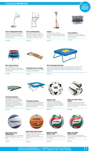 5
CATALOGO DEPORTIVO
WWW.ESTEDEPORTES.CL - ALAMEDA 3421, ESTACIÓN CENTRAL
VENTAS@ESTEDEPORTES.CL - TEL.: (562)776 1219 - (562) 776 6361
Unigol
Unigol juvenil móvil de
estructura metálica de tubos
de 2x2” mm de espesor 2,50m
altura.
EC-032
Torre de Báquetbol Móvil
Fabricada en fierro oficialmóvil,
tablero melamina medidas
oficiales, incluye aro y red peso
y altura oficial.
EC-033 EC-037
Torre de Báquetbol
fabricada en fierro macizo
oficial fija, tablero melamina
medidas oficiales. Incluye aro
y red peso y altura oficial.
Cama Elástica
Diametro de 3mt incluye
escaleras y red de protección
contra caídas.
Mini Tramp Fitness
Mini trampolín 1mt de
diámetro patas empotradas
soporta 120kg resortes de alta
durabilidad.
EC-017
EC-022 EC-035
Trampolín Sueco Cimbra
Fabricado en coigue con fijador
metálico de 155x50cm.
Mini Trampolín Resortes
En base de cañería de tubos y cubierta elástica covernil alta
resistencia plegable 120x120 disponible en 24 (ec-035.1) y
32 (ec-035.2) resortes también los tenemos en modelo con
elásticos.
EC-034
BA-061 BA-040EC-036
EI-003
Trampolín elástico
Trampolín elástico con elástico
profesional, ultra resistente, con
cubierta lona de alta densidad y
elasticidad 120x120.
Trampolín Reuther
Armazón de fierro de 2mm
disponibles con 5 (ec-036.1)o
3(ec-036.2) resortes en espiral
de acero, cubierta de tela
antideslizante ultra resistente las
medidas son 1,20x0.60x 0.30 y
pesa 80kg aprox.
Balon Baby Futbol
Penalty Storn
Balon Penlaty Strom Futsal 500.
Ideal para entrenamientos. Curo
PCV.
Balones Train
Disponibles para futbol,
futbolito y futsal de calidad
waterproof, resistente al agua,
aprobado por FIFA tamaño y
peso oficial
Balón de fútbol Mitre
Calcio
Balón de fútbol. Cuero PVC.
Tamaño y peso oficial. Ideal
para entrenamientos disponible
en nº5 , nº4 y n°3.
EC-055
BA-024
Balón Báquetbol Molten
Balón cubierta de goma,
especial canchas de cemento
tamaño y peso oficial
disponibles en Nº3, Nº5, Nº6
y Nº7.
BA-016BA-018
Balón de Volley
Molten 1500
Balón de cuero sintético de
alta durabilidad tamaño y peso
oficial Nº5.
Balón de Volley
Molten 3500
Balón de cuero poliuretano
con gran agarre tamaño y peso
oficial Nº5.
 